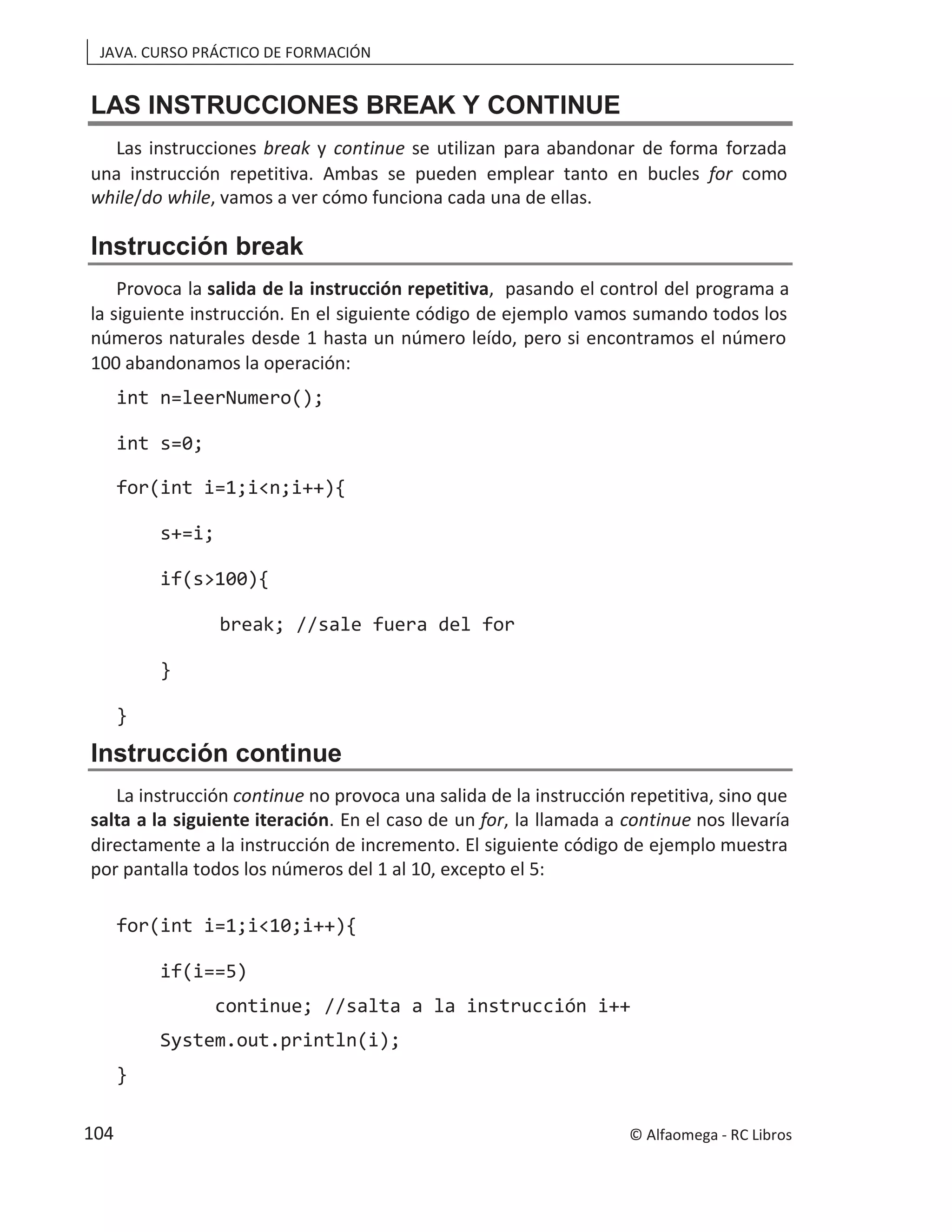 JAVA. CURSO PRÁCTICO DE FORMACIÓN
LAS INSTRUCCIONES BREAK Y CONTINUE
Las instrucciones break y continue se utilizan para abandonar de forma forzada
una instrucción repetitiva. Ambas se pueden emplear tanto en bucles for como
while/do while, vamos a ver cómo funciona cada una de ellas.
Instrucción break
Provoca la salida de la instrucción repetitiva, pasando el control del programa a
la siguiente instrucción. En el siguiente código de ejemplo vamos sumando todos los
números naturales desde 1 hasta un número leído, pero si encontramos el número
100 abandonamos la operación:
int n=leerNumero();
int s=0;
for(int i=1;i<n;i++){
s+=i;
if(s>100){
break; //sale fuera del for
}
}
Instrucción continue
La instrucción continue no provoca una salida de la instrucción repetitiva, sino que
salta a la siguiente iteración. En el caso de un for, la llamada a continue nos llevaría
directamente a la instrucción de incremento. El siguiente código de ejemplo muestra
por pantalla todos los números del 1 al 10, excepto el 5:
for(int i=1;i<10;i++){
if(i==5)
continue; //salta a la instrucción i++
System.out.println(i);
}
© Alfaomega - RC Libros
104
 