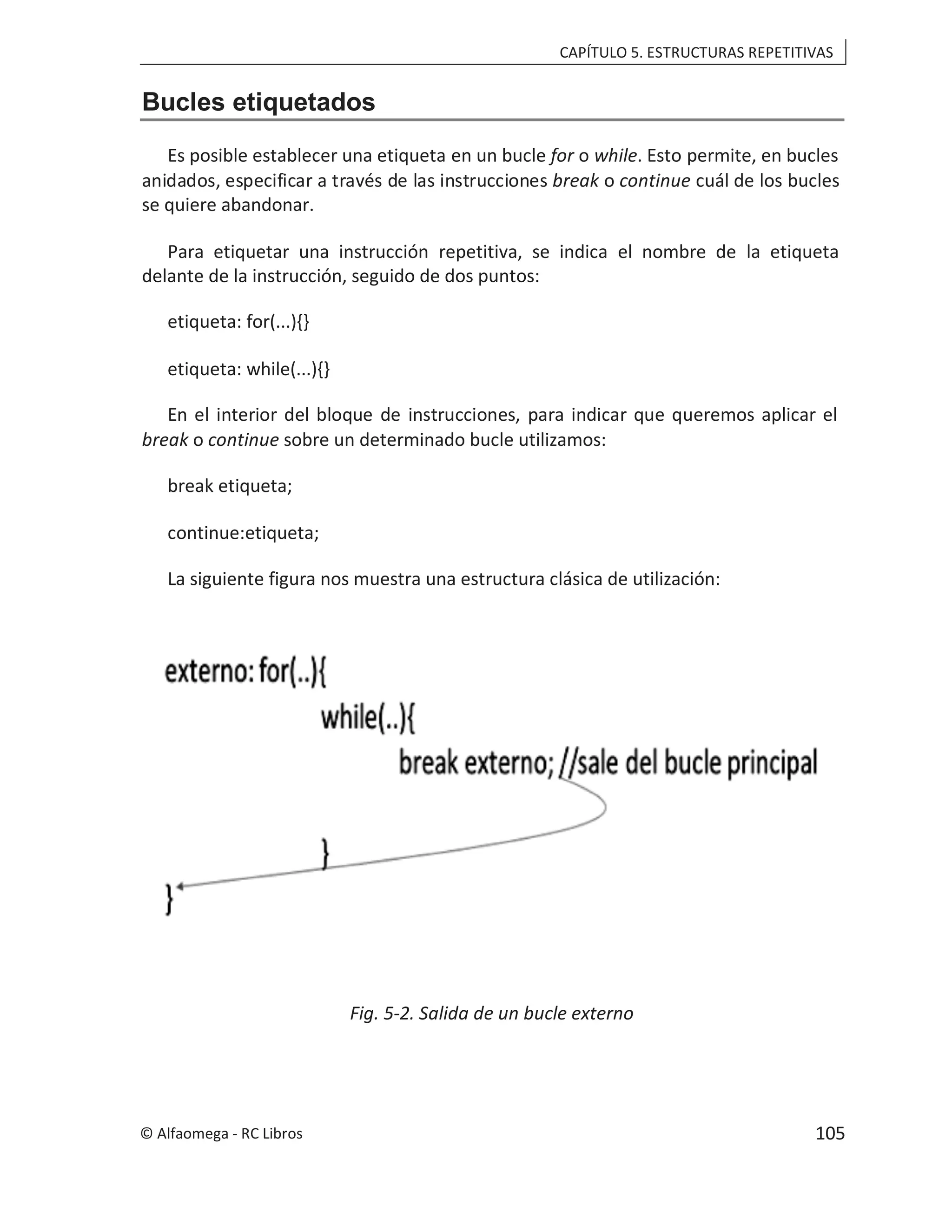 CAPÍTULO 5. ESTRUCTURAS REPETITIVAS
Bucles etiquetados
Es posible establecer una etiqueta en un bucle . Esto permite, en bucles
for o while
anidados, especificar a través de las instrucciones o
break continue cuál de los bucles
se quiere abandonar.
Para etiquetar una instrucción repetitiva, se indica el nombre de la etiqueta
delante de la instrucción, seguido de dos puntos:
etiqueta: for(...){}
etiqueta: while(...){}
En el interior del bloque de instrucciones, para indicar que queremos aplicar el
break o continue sobre un determinado bucle utilizamos:
break etiqueta;
continue:etiqueta;
La siguiente figura nos muestra una estructura clásica de utilización:
Fig. 5-2. Salida de un bucle externo
© Alfaomega - RC Libros 105
 