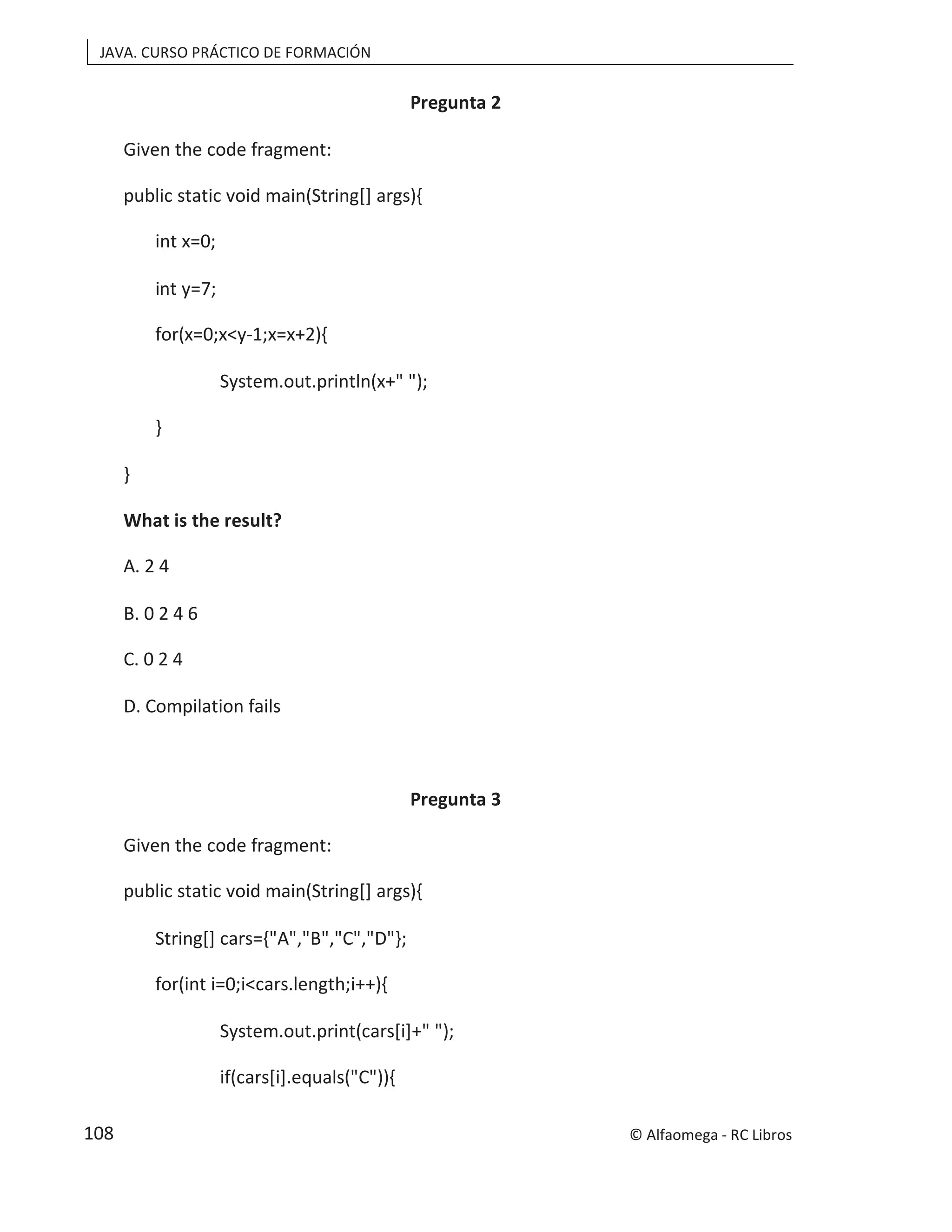 JAVA. CURSO PRÁCTICO DE FORMACIÓN
Pregunta 2
Given the code fragment:
public static void main(String[] args){
int x=0;
int y=7;
for(x=0;x<y-1;x=x+2){
System.out.println(x+" ");
}
}
What is the result?
A. 2 4
B. 0 2 4 6
C. 0 2 4
D. Compilation fails
Pregunta 3
Given the code fragment:
public static void main(String[] args){
String[] cars={"A","B","C","D"};
for(int i=0;i<cars.length;i++){
System.out.print(cars[i]+" ");
if(cars[i].equals("C")){
© Alfaomega - RC Libros
108
 