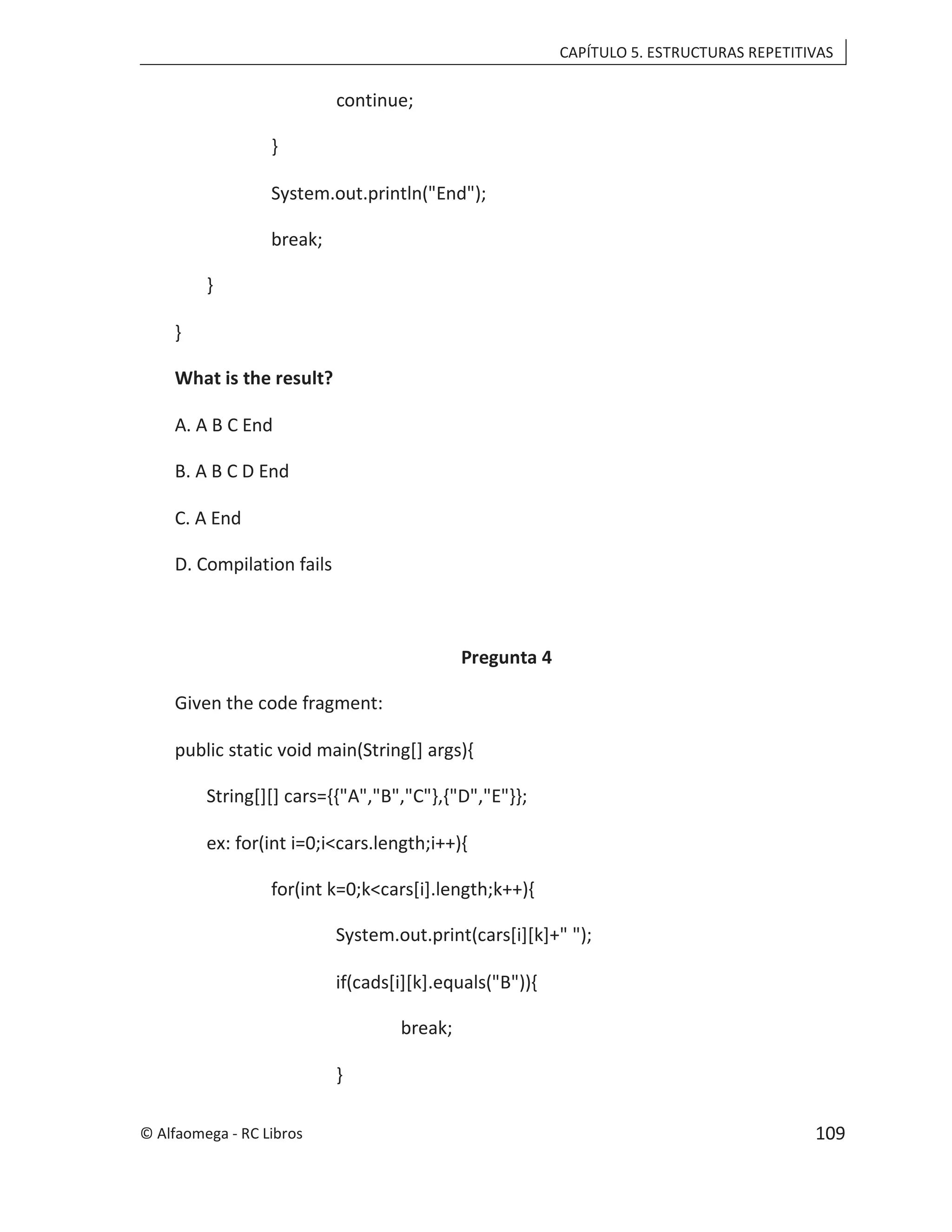 CAPÍTULO 5. ESTRUCTURAS REPETITIVAS
continue;
}
System.out.println("End");
break;
}
}
What is the result?
A. A B C End
B. A B C D End
C. A End
D. Compilation fails
Pregunta 4
Given the code fragment:
public static void main(String[] args){
String[][] cars={{"A","B","C"},{"D","E"}};
ex: for(int i=0;i<cars.length;i++){
for(int k=0;k<cars[i].length;k++){
System.out.print(cars[i][k]+" ");
if(cads[i][k].equals("B")){
break;
}
© Alfaomega - RC Libros 109
 