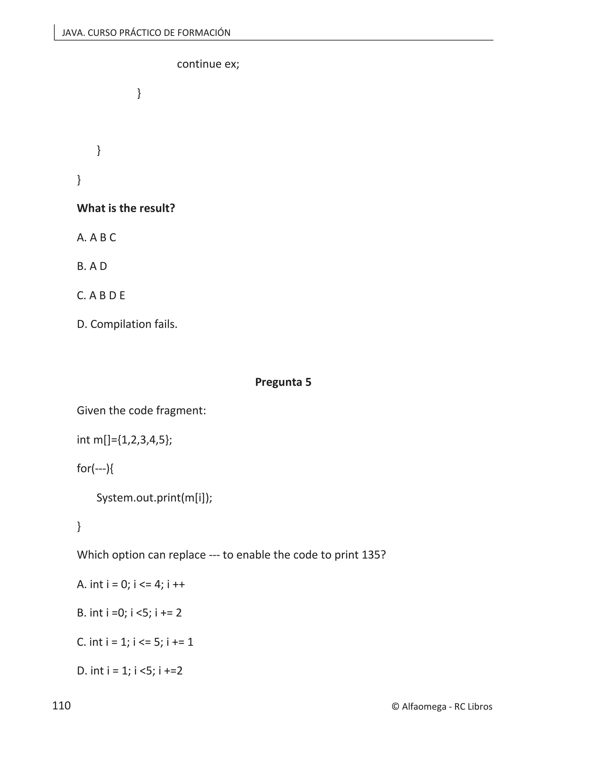 JAVA. CURSO PRÁCTICO DE FORMACIÓN
continue ex;
}
}
}
What is the result?
A. A B C
B. A D
C. A B D E
D. Compilation fails.
Pregunta 5
Given the code fragment:
int m[]={1,2,3,4,5};
for(---){
System.out.print(m[i]);
}
Which option can replace --- to enable the code to print 135?
A. int i = 0; i <= 4; i ++
B. int i =0; i <5; i += 2
C. int i = 1; i <= 5; i += 1
D. int i = 1; i <5; i +=2
© Alfaomega - RC Libros
110
 