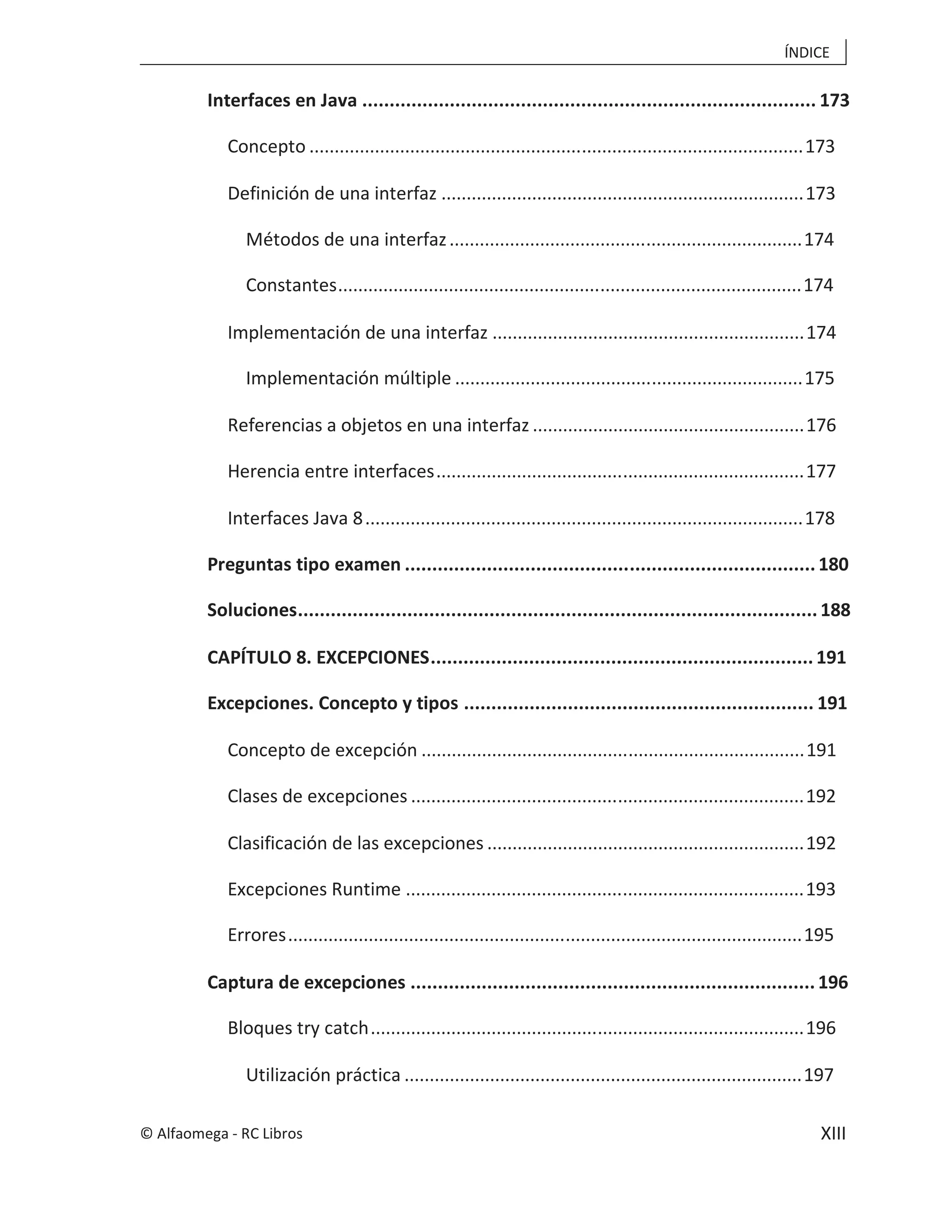 ÍNDICE
XIII
Interfaces en Java ................................................................................... 173
Concepto ..................................................................................................173
Definición de una interfaz ........................................................................173
Métodos de una interfaz......................................................................174
Constantes............................................................................................174
Implementación de una interfaz ..............................................................174
Implementación múltiple .....................................................................175
Referencias a objetos en una interfaz ......................................................176
Herencia entre interfaces.........................................................................177
Interfaces Java 8.......................................................................................178
Preguntas tipo examen ...........................................................................180
Soluciones...............................................................................................188
CAPÍTULO 8. EXCEPCIONES......................................................................191
Excepciones. Concepto y tipos ................................................................ 191
Concepto de excepción ............................................................................191
Clases de excepciones ..............................................................................192
Clasificación de las excepciones ...............................................................192
Excepciones Runtime ...............................................................................193
Errores......................................................................................................195
Captura de excepciones ..........................................................................196
Bloques try catch......................................................................................196
Utilización práctica ...............................................................................197
© Alfaomega - RC Libros
 
