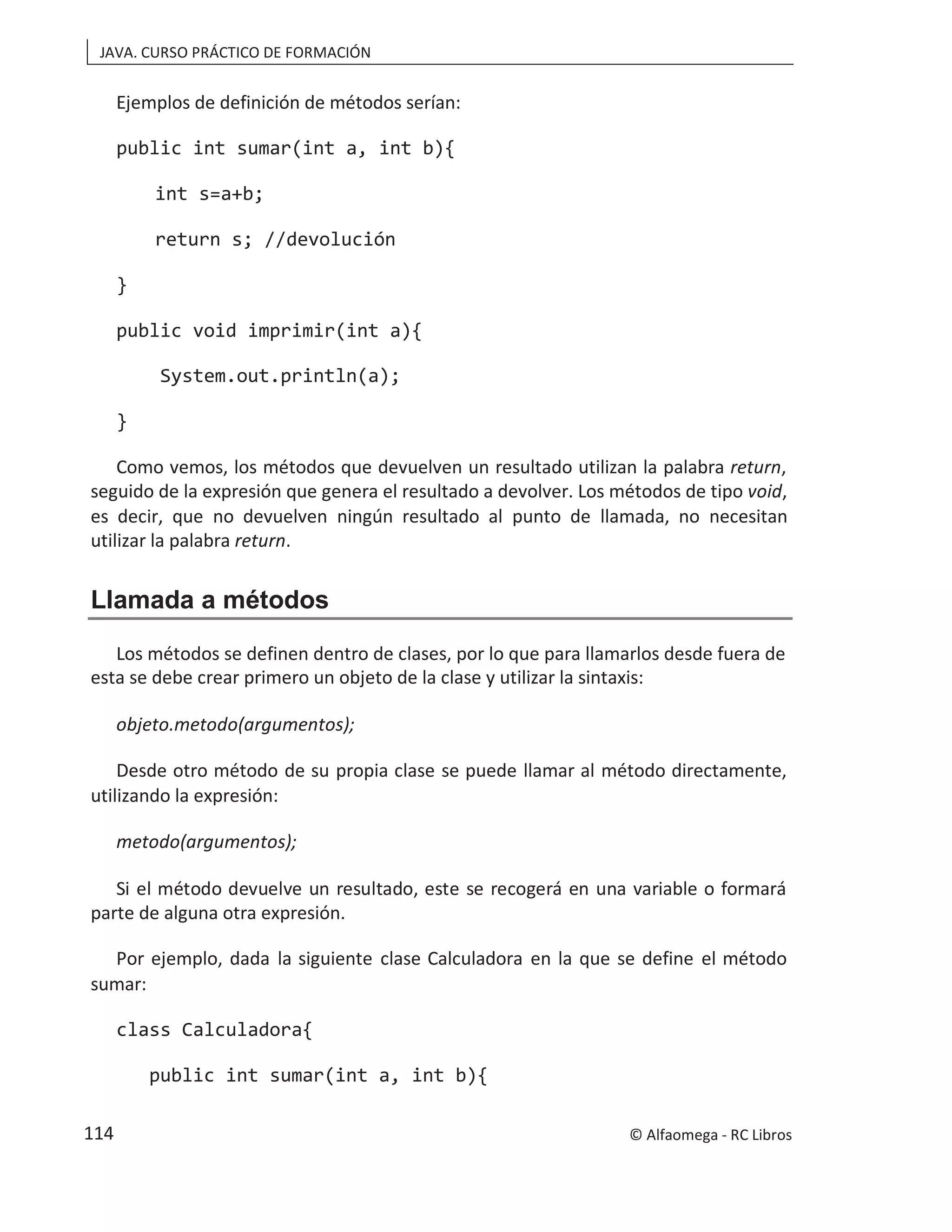 JAVA. CURSO PRÁCTICO DE FORMACIÓN
Ejemplos de definición de métodos serían:
public int sumar(int a, int b){
int s=a+b;
return s; //devolución
}
public void imprimir(int a){
System.out.println(a);
}
Como vemos, los métodos que devuelven un resultado utilizan la palabra return,
seguido de la expresión que genera el resultado a devolver. Los métodos de tipo void,
es decir, que no devuelven ningún resultado al punto de llamada, no necesitan
utilizar la palabra return.
Llamada a métodos
Los métodos se definen dentro de clases, por lo que para llamarlos desde fuera de
esta se debe crear primero un objeto de la clase y utilizar la sintaxis:
objeto.metodo(argumentos);
Desde otro método de su propia clase se puede llamar al método directamente,
utilizando la expresión:
metodo(argumentos);
Si el método devuelve un resultado, este se recogerá en una variable o formará
parte de alguna otra expresión.
Por ejemplo, dada la siguiente clase Calculadora en la que se define el método
sumar:
class Calculadora{
public int sumar(int a, int b){
© Alfaomega - RC Libros
114
 