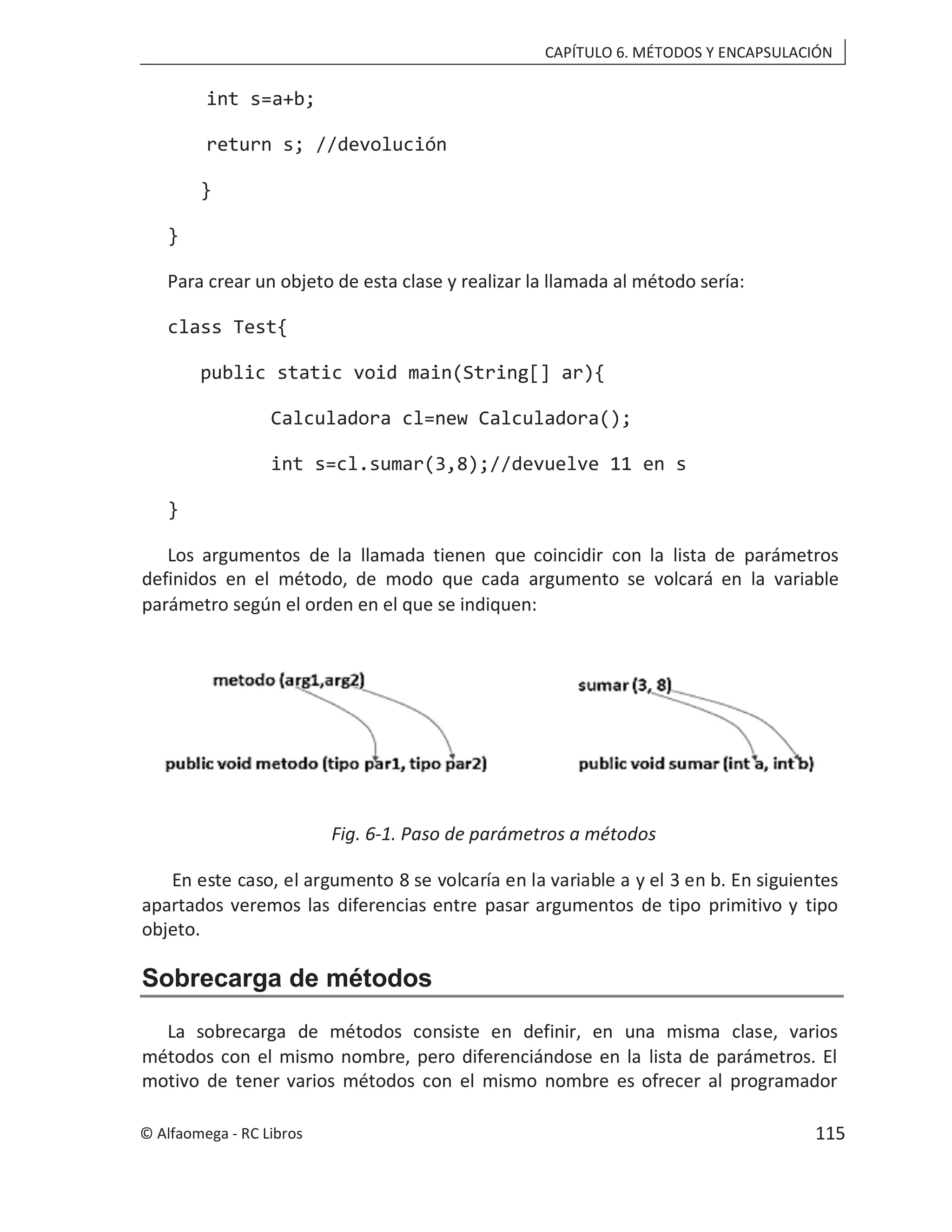 CAPÍTULO 6. MÉTODOS Y ENCAPSULACIÓN
int s=a+b;
return s; //devolución
}
}
Para crear un objeto de esta clase y realizar la llamada al método sería:
class Test{
public static void main(String[] ar){
Calculadora cl=new Calculadora();
int s=cl.sumar(3,8);//devuelve 11 en s
}
Los argumentos de la llamada tienen que coincidir con la lista de parámetros
definidos en el método, de modo que cada argumento se volcará en la variable
parámetro según el orden en el que se indiquen:
Fig. 6-1. Paso de parámetros a métodos
En este caso, el argumento 8 se volcaría en la variable a y el 3 en b. En siguientes
apartados veremos las diferencias entre pasar argumentos de tipo primitivo y tipo
objeto.
Sobrecarga de métodos
La sobrecarga de métodos consiste en definir, en una misma clase, varios
métodos con el mismo nombre, pero diferenciándose en la lista de parámetros. El
motivo de tener varios métodos con el mismo nombre es ofrecer al programador
© Alfaomega - RC Libros 115
 