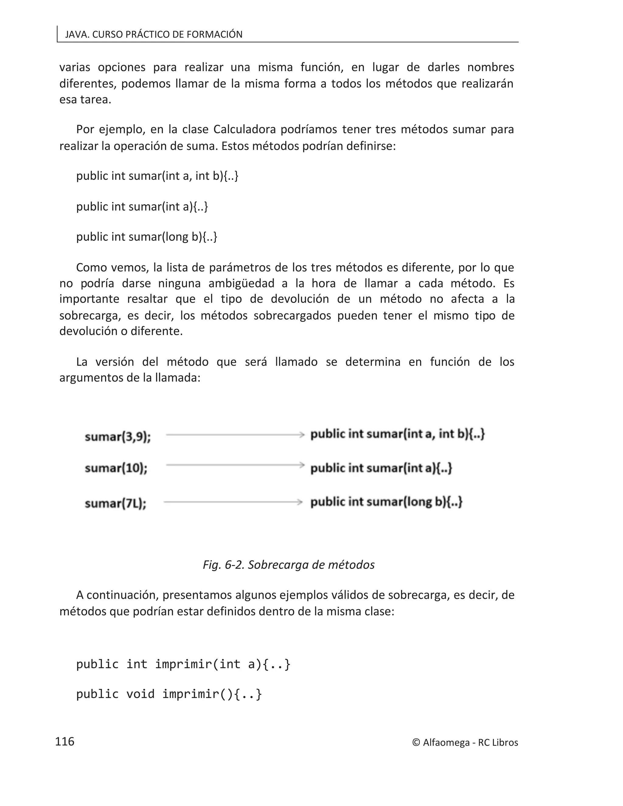 JAVA. CURSO PRÁCTICO DE FORMACIÓN
varias opciones para realizar una misma función, en lugar de darles nombres
diferentes, podemos llamar de la misma forma a todos los métodos que realizarán
esa tarea.
Por ejemplo, en la clase Calculadora podríamos tener tres métodos sumar para
realizar la operación de suma. Estos métodos podrían definirse:
public int sumar(int a, int b){..}
public int sumar(int a){..}
public int sumar(long b){..}
Como vemos, la lista de parámetros de los tres métodos es diferente, por lo que
no podría darse ninguna ambigüedad a la hora de llamar a cada método. Es
importante resaltar que el tipo de devolución de un método no afecta a la
sobrecarga, es decir, los métodos sobrecargados pueden tener el mismo tipo de
devolución o diferente.
La versión del método que será llamado se determina en función de los
argumentos de la llamada:
Fig. 6-2. Sobrecarga de métodos
A continuación, presentamos algunos ejemplos válidos de sobrecarga, es decir, de
métodos que podrían estar definidos dentro de la misma clase:
public int imprimir(int a){..}
public void imprimir(){..}
© Alfaomega - RC Libros
116
 