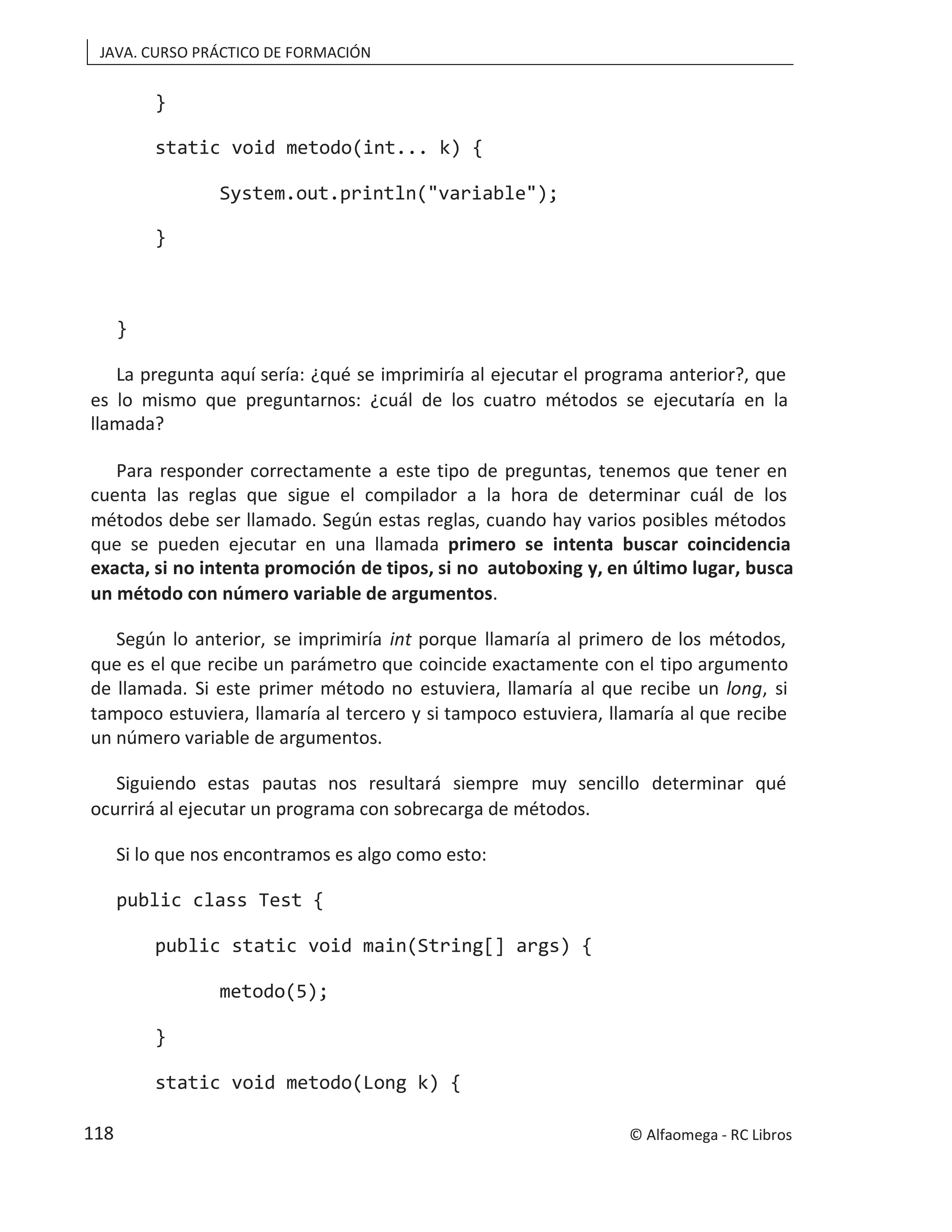 JAVA. CURSO PRÁCTICO DE FORMACIÓN
}
static void metodo(int... k) {
System.out.println("variable");
}
}
La pregunta aquí sería: ¿qué se imprimiría al ejecutar el programa anterior?, que
es lo mismo que preguntarnos: ¿cuál de los cuatro métodos se ejecutaría en la
llamada?
Para responder correctamente a este tipo de preguntas, tenemos que tener en
cuenta las reglas que sigue el compilador a la hora de determinar cuál de los
métodos debe ser llamado. Según estas reglas, cuando hay varios posibles métodos
que se pueden ejecutar en una llamada primero se intenta buscar coincidencia
exacta, si no intenta promoción de tipos, si no autoboxing y, en último lugar, busca
un método con número variable de argumentos.
Según lo anterior, se imprimiría int porque llamaría al primero de los métodos,
que es el que recibe un parámetro que coincide exactamente con el tipo argumento
de llamada. Si este primer método no estuviera, llamaría al que recibe un long, si
tampoco estuviera, llamaría al tercero y si tampoco estuviera, llamaría al que recibe
un número variable de argumentos.
Siguiendo estas pautas nos resultará siempre muy sencillo determinar qué
ocurrirá al ejecutar un programa con sobrecarga de métodos.
Si lo que nos encontramos es algo como esto:
public class Test {
public static void main(String[] args) {
metodo(5);
}
static void metodo(Long k) {
© Alfaomega - RC Libros
118
 