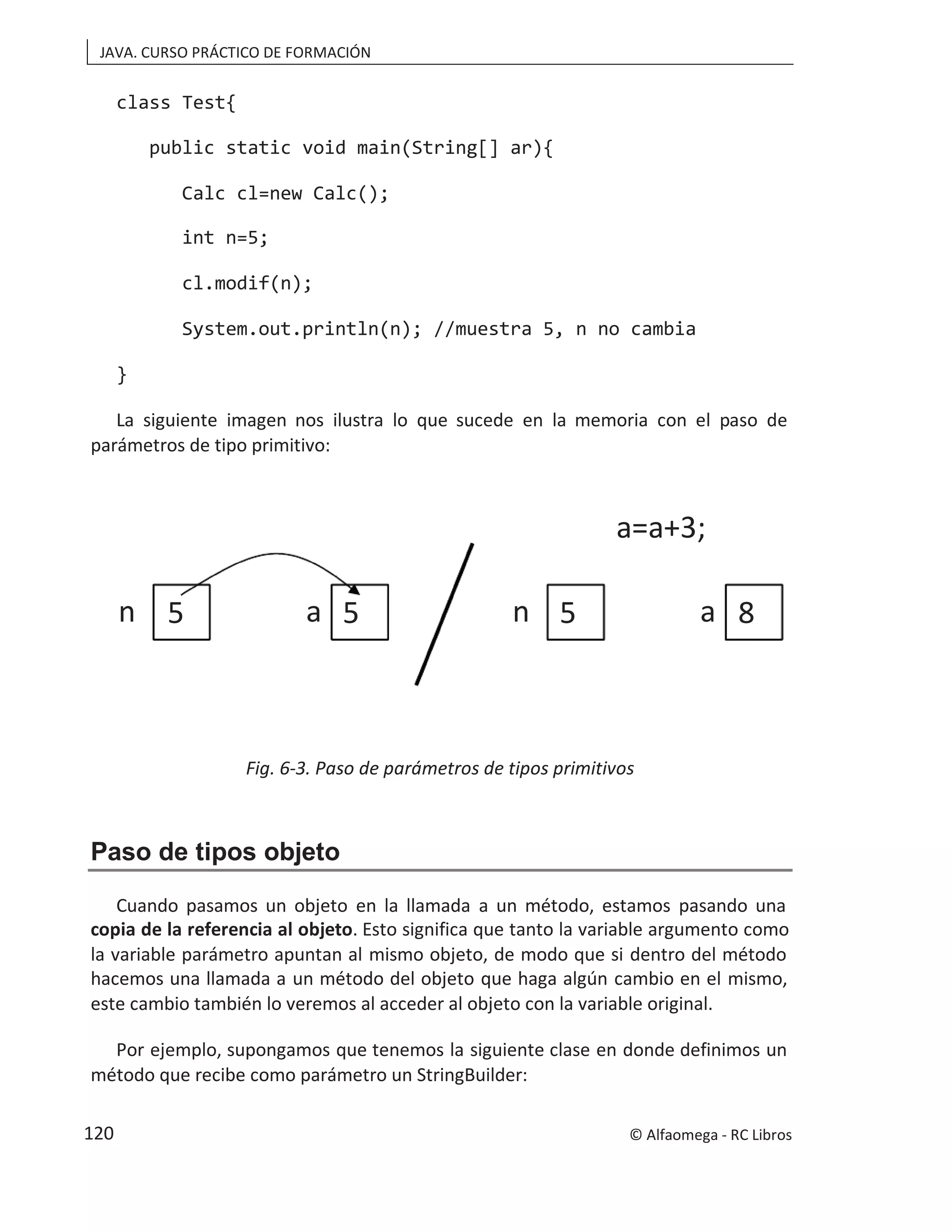 JAVA. CURSO PRÁCTICO DE FORMACIÓN
class Test{
public static void main(String[] ar){
Calc cl=new Calc();
int n=5;
cl.modif(n);
System.out.println(n); //muestra 5, n no cambia
}
La siguiente imagen nos ilustra lo que sucede en la memoria con el paso de
parámetros de tipo primitivo:
Fig. 6-3. Paso de parámetros de tipos primitivos
Paso de tipos objeto
Cuando pasamos un objeto en la llamada a un método, estamos pasando una
copia de la referencia al objeto. Esto significa que tanto la variable argumento como
la variable parámetro apuntan al mismo objeto, de modo que si dentro del método
hacemos una llamada a un método del objeto que haga algún cambio en el mismo,
este cambio también lo veremos al acceder al objeto con la variable original.
Por ejemplo, supongamos que tenemos la siguiente clase en donde definimos un
método que recibe como parámetro un StringBuilder:
5 5
n a 5 8
n a
a=a+3;
© Alfaomega - RC Libros
120
 