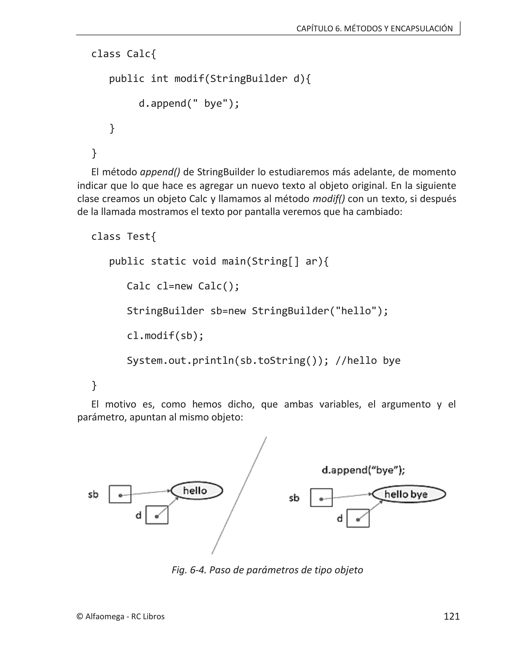 CAPÍTULO 6. MÉTODOS Y ENCAPSULACIÓN
class Calc{
public int modif(StringBuilder d){
d.append(" bye");
}
}
El método append() de StringBuilder lo estudiaremos más adelante, de momento
indicar que lo que hace es agregar un nuevo texto al objeto original. En la siguiente
clase creamos un objeto Calc y llamamos al método modif() con un texto, si después
de la llamada mostramos el texto por pantalla veremos que ha cambiado:
class Test{
public static void main(String[] ar){
Calc cl=new Calc();
StringBuilder sb=new StringBuilder("hello");
cl.modif(sb);
System.out.println(sb.toString()); //hello bye
}
El motivo es, como hemos dicho, que ambas variables, el argumento y el
parámetro, apuntan al mismo objeto:
Fig. 6-4. Paso de parámetros de tipo objeto
© Alfaomega - RC Libros 121
 