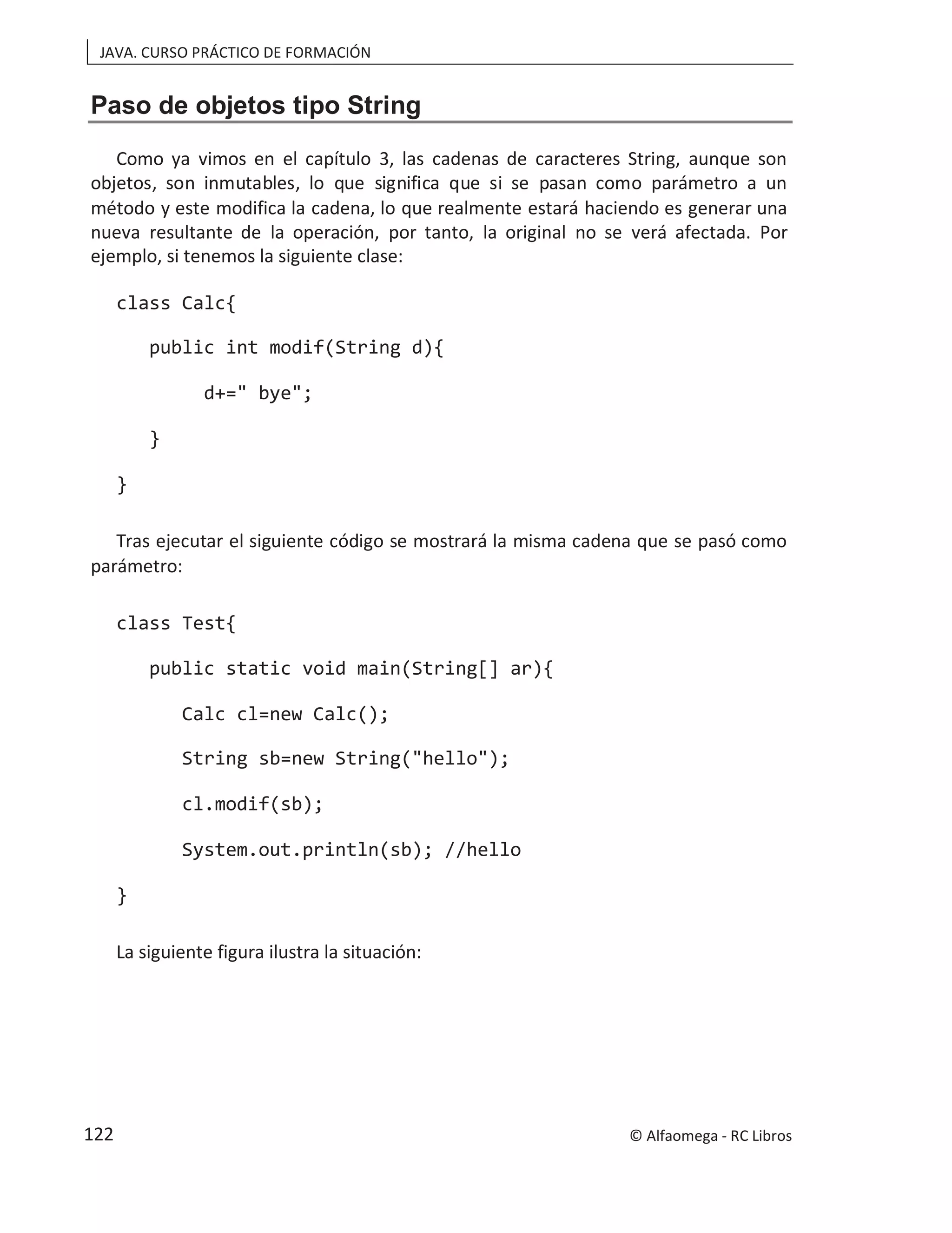 JAVA. CURSO PRÁCTICO DE FORMACIÓN
Paso de objetos tipo String
Como ya vimos en el capítulo 3, las cadenas de caracteres String, aunque son
objetos, son inmutables, lo que significa que si se pasan como parámetro a un
método y este modifica la cadena, lo que realmente estará haciendo es generar una
nueva resultante de la operación, por tanto, la original no se verá afectada. Por
ejemplo, si tenemos la siguiente clase:
class Calc{
public int modif(String d){
d+=" bye";
}
}
Tras ejecutar el siguiente código se mostrará la misma cadena que se pasó como
parámetro:
class Test{
public static void main(String[] ar){
Calc cl=new Calc();
String sb=new String("hello");
cl.modif(sb);
System.out.println(sb); //hello
}
La siguiente figura ilustra la situación:
© Alfaomega - RC Libros
122
 