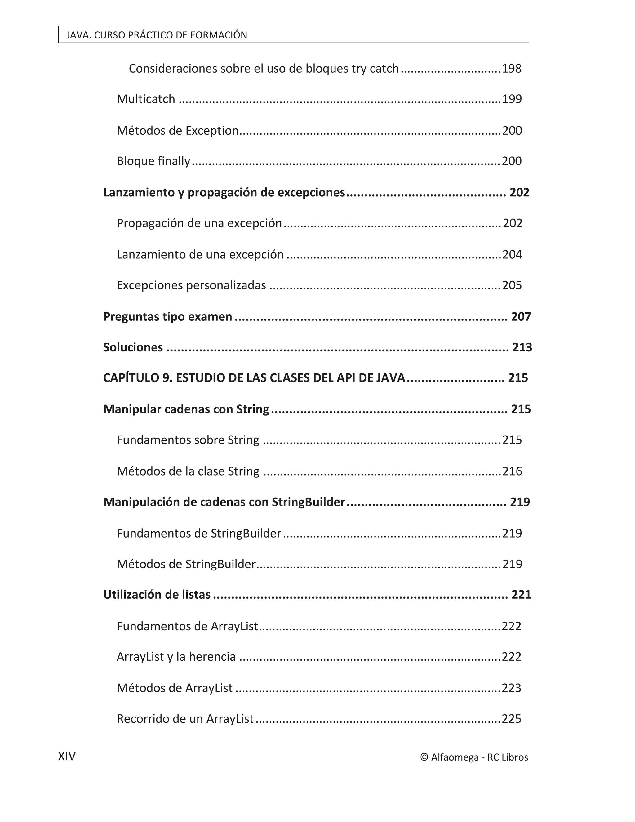 JAVA. CURSO PRÁCTICO DE FORMACIÓN
XIV
Consideraciones sobre el uso de bloques try catch..............................198
Multicatch ................................................................................................199
Métodos de Exception..............................................................................200
Bloque finally............................................................................................200
Lanzamiento y propagación de excepciones............................................ 202
Propagación de una excepción.................................................................202
Lanzamiento de una excepción ................................................................204
Excepciones personalizadas .....................................................................205
Preguntas tipo examen ........................................................................... 207
Soluciones .............................................................................................. 213
CAPÍTULO 9. ESTUDIO DE LAS CLASES DEL API DE JAVA........................... 215
Manipular cadenas con String................................................................. 215
Fundamentos sobre String .......................................................................215
Métodos de la clase String .......................................................................216
Manipulación de cadenas con StringBuilder............................................ 219
Fundamentos de StringBuilder.................................................................219
Métodos de StringBuilder.........................................................................219
Utilización de listas ................................................................................. 221
Fundamentos de ArrayList........................................................................222
ArrayList y la herencia ..............................................................................222
Métodos de ArrayList ...............................................................................223
Recorrido de un ArrayList.........................................................................225
© Alfaomega - RC Libros
 