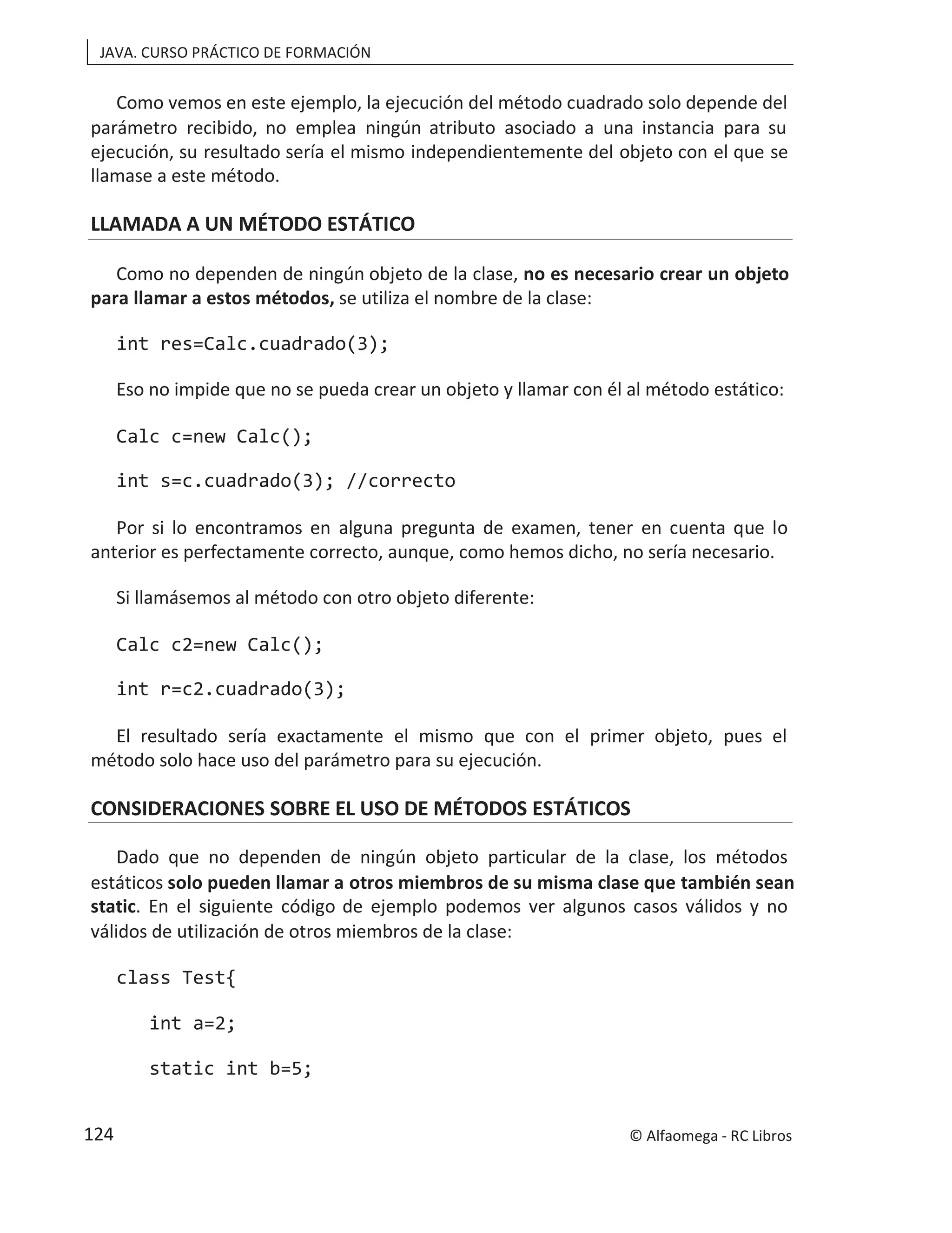 JAVA. CURSO PRÁCTICO DE FORMACIÓN
Como vemos en este ejemplo, la ejecución del método cuadrado solo depende del
parámetro recibido, no emplea ningún atributo asociado a una instancia para su
ejecución, su resultado sería el mismo independientemente del objeto con el que se
llamase a este método.
LLAMADA A UN MÉTODO ESTÁTICO
Como no dependen de ningún objeto de la clase, no es necesario crear un objeto
para llamar a estos métodos, se utiliza el nombre de la clase:
int res=Calc.cuadrado(3);
Eso no impide que no se pueda crear un objeto y llamar con él al método estático:
Calc c=new Calc();
int s=c.cuadrado(3); //correcto
Por si lo encontramos en alguna pregunta de examen, tener en cuenta que lo
anterior es perfectamente correcto, aunque, como hemos dicho, no sería necesario.
Si llamásemos al método con otro objeto diferente:
Calc c2=new Calc();
int r=c2.cuadrado(3);
El resultado sería exactamente el mismo que con el primer objeto, pues el
método solo hace uso del parámetro para su ejecución.
CONSIDERACIONES SOBRE EL USO DE MÉTODOS ESTÁTICOS
Dado que no dependen de ningún objeto particular de la clase, los métodos
estáticos solo pueden llamar a otros miembros de su misma clase que también sean
static. En el siguiente código de ejemplo podemos ver algunos casos válidos y no
válidos de utilización de otros miembros de la clase:
class Test{
int a=2;
static int b=5;
© Alfaomega - RC Libros
124
 