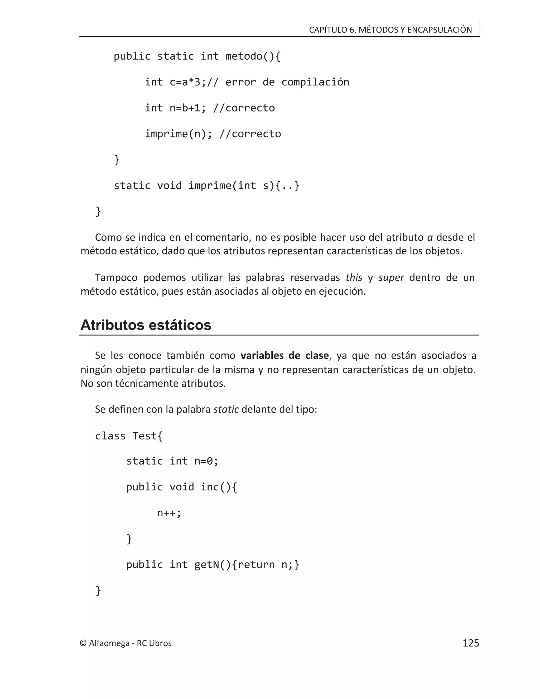 CAPÍTULO 6. MÉTODOS Y ENCAPSULACIÓN
public static int metodo(){
int c=a*3;// error de compilación
int n=b+1; //correcto
imprime(n); //correcto
}
static void imprime(int s){..}
}
Como se indica en el comentario, no es posible hacer uso del atributo a desde el
método estático, dado que los atributos representan características de los objetos.
Tampoco podemos utilizar las palabras reservadas this y super dentro de un
método estático, pues están asociadas al objeto en ejecución.
Atributos estáticos
Se les conoce también como variables de clase, ya que no están asociados a
ningún objeto particular de la misma y no representan características de un objeto.
No son técnicamente atributos.
Se definen con la palabra static delante del tipo:
class Test{
static int n=0;
public void inc(){
n++;
}
public int getN(){return n;}
}
© Alfaomega - RC Libros 125
 