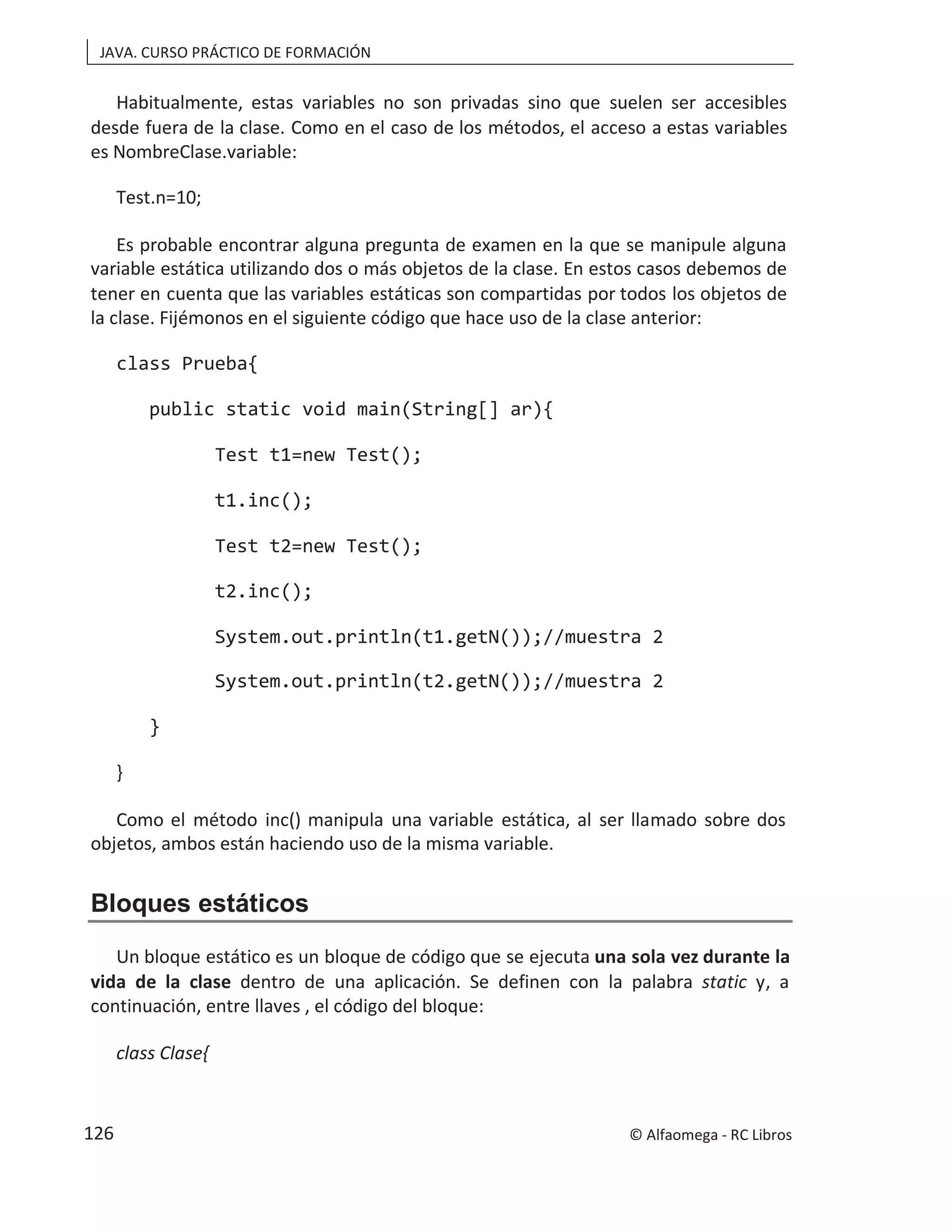 JAVA. CURSO PRÁCTICO DE FORMACIÓN
Habitualmente, estas variables no son privadas sino que suelen ser accesibles
desde fuera de la clase. Como en el caso de los métodos, el acceso a estas variables
es NombreClase.variable:
Test.n=10;
Es probable encontrar alguna pregunta de examen en la que se manipule alguna
variable estática utilizando dos o más objetos de la clase. En estos casos debemos de
tener en cuenta que las variables estáticas son compartidas por todos los objetos de
la clase. Fijémonos en el siguiente código que hace uso de la clase anterior:
class Prueba{
public static void main(String[] ar){
Test t1=new Test();
t1.inc();
Test t2=new Test();
t2.inc();
System.out.println(t1.getN());//muestra 2
System.out.println(t2.getN());//muestra 2
}
}
Como el método inc() manipula una variable estática, al ser llamado sobre dos
objetos, ambos están haciendo uso de la misma variable.
Bloques estáticos
Un bloque estático es un bloque de código que se ejecuta una sola vez durante la
vida de la clase dentro de una aplicación. Se definen con la palabra static y, a
continuación, entre llaves , el código del bloque:
class Clase{
© Alfaomega - RC Libros
126
 