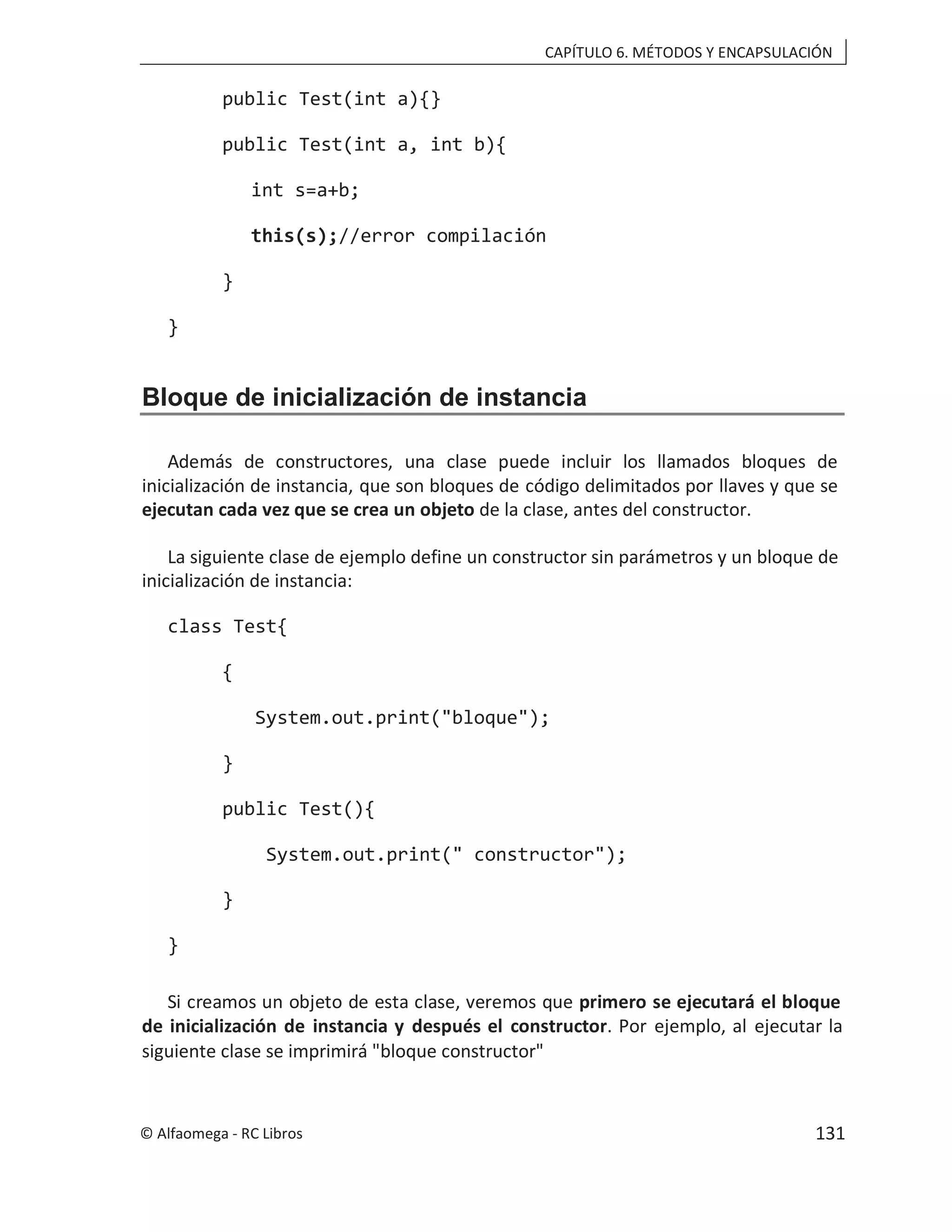 CAPÍTULO 6. MÉTODOS Y ENCAPSULACIÓN
public Test(int a){}
public Test(int a, int b){
int s=a+b;
this(s);//error compilación
}
}
Bloque de inicialización de instancia
Además de constructores, una clase puede incluir los llamados bloques de
inicialización de instancia, que son bloques de código delimitados por llaves y que se
ejecutan cada vez que se crea un objeto de la clase, antes del constructor.
La siguiente clase de ejemplo define un constructor sin parámetros y un bloque de
inicialización de instancia:
class Test{
{
System.out.print("bloque");
}
public Test(){
System.out.print(" constructor");
}
}
Si creamos un objeto de esta clase, veremos que primero se ejecutará el bloque
de inicialización de instancia y después el constructor. Por ejemplo, al ejecutar la
siguiente clase se imprimirá "bloque constructor"
© Alfaomega - RC Libros 131
 