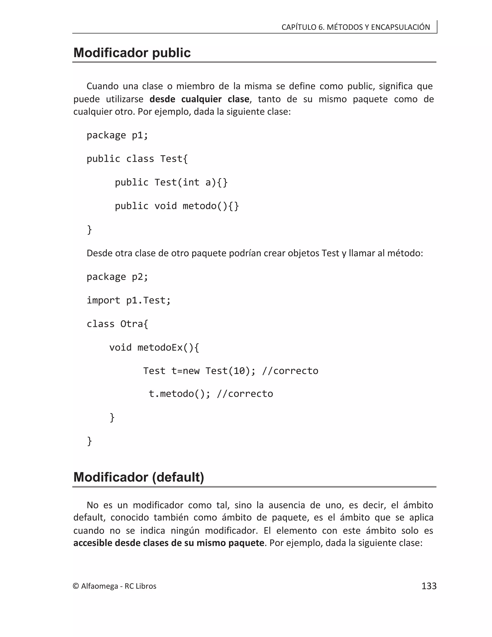 CAPÍTULO 6. MÉTODOS Y ENCAPSULACIÓN
Modificador public
Cuando una clase o miembro de la misma se define como public, significa que
puede utilizarse , tanto de su mismo paquete como de
desde cualquier clase
cualquier otro. Por ejemplo, dada la siguiente clase:
package p1;
public class Test{
public Test(int a){}
public void metodo(){}
}
Desde otra clase de otro paquete podrían crear objetos Test y llamar al método:
package p2;
import p1.Test;
class Otra{
void metodoEx(){
Test t=new Test(10); //correcto
t.metodo(); //correcto
}
}
Modificador (default)
No es un modificador como tal, sino la ausencia de uno, es decir, el ámbito
default, conocido también como ámbito de paquete, es el ámbito que se aplica
cuando no se indica ningún modificador. El elemento con este ámbito solo es
accesible desde clases de su mismo paquete. Por ejemplo, dada la siguiente clase:
© Alfaomega - RC Libros 133
 