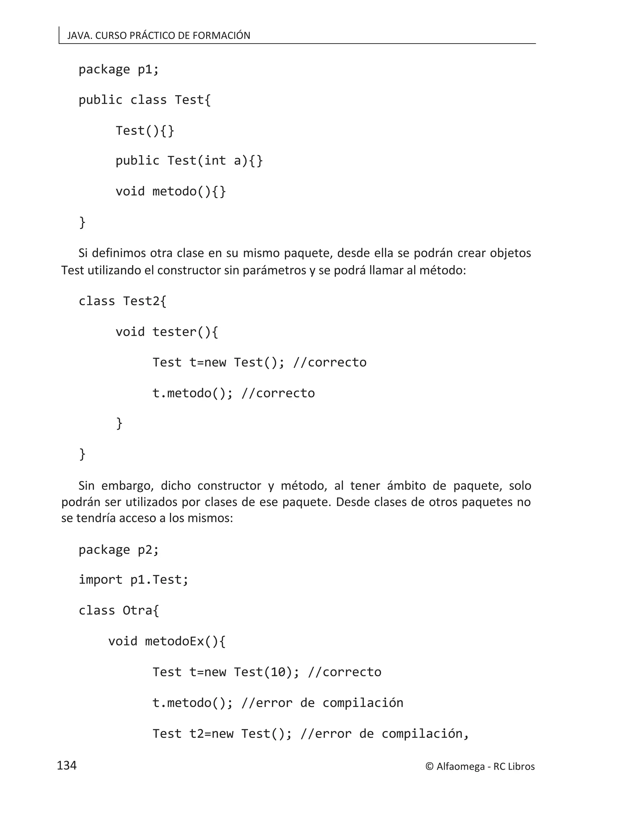 JAVA. CURSO PRÁCTICO DE FORMACIÓN
package p1;
public class Test{
Test(){}
public Test(int a){}
void metodo(){}
}
Si definimos otra clase en su mismo paquete, desde ella se podrán crear objetos
Test utilizando el constructor sin parámetros y se podrá llamar al método:
class Test2{
void tester(){
Test t=new Test(); //correcto
t.metodo(); //correcto
}
}
Sin embargo, dicho constructor y método, al tener ámbito de paquete, solo
podrán ser utilizados por clases de ese paquete. Desde clases de otros paquetes no
se tendría acceso a los mismos:
package p2;
import p1.Test;
class Otra{
void metodoEx(){
Test t=new Test(10); //correcto
t.metodo(); //error de compilación
Test t2=new Test(); //error de compilación,
© Alfaomega - RC Libros
134
 