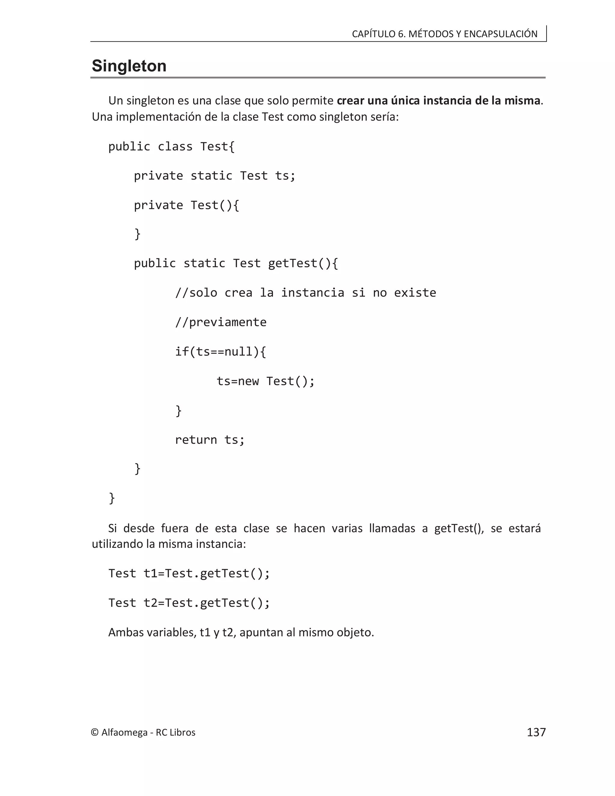 CAPÍTULO 6. MÉTODOS Y ENCAPSULACIÓN
Singleton
Un singleton es una clase que solo permite crear una única instancia de la misma.
Una implementación de la clase Test como singleton sería:
public class Test{
private static Test ts;
private Test(){
}
public static Test getTest(){
//solo crea la instancia si no existe
//previamente
if(ts==null){
ts=new Test();
}
return ts;
}
}
Si desde fuera de esta clase se hacen varias llamadas a getTest(), se estará
utilizando la misma instancia:
Test t1=Test.getTest();
Test t2=Test.getTest();
Ambas variables, t1 y t2, apuntan al mismo objeto.
© Alfaomega - RC Libros 137
 
