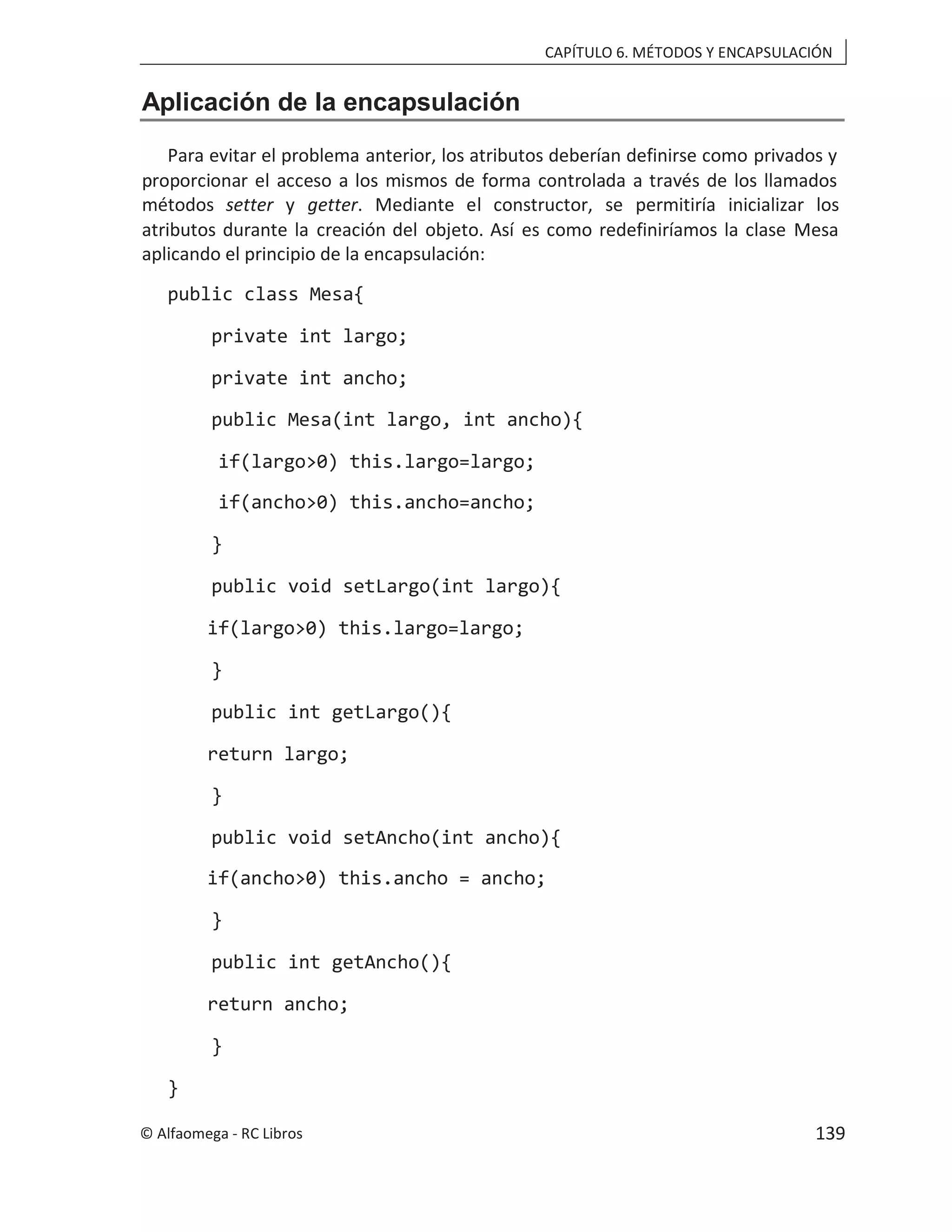 CAPÍTULO 6. MÉTODOS Y ENCAPSULACIÓN
Aplicación de la encapsulación
Para evitar el problema anterior, los atributos deberían definirse como privados y
proporcionar el acceso a los mismos de forma controlada a través de los llamados
métodos setter y getter. Mediante el constructor, se permitiría inicializar los
atributos durante la creación del objeto. Así es como redefiniríamos la clase Mesa
aplicando el principio de la encapsulación:
public class Mesa{
private int largo;
private int ancho;
public Mesa(int largo, int ancho){
if(largo>0) this.largo=largo;
if(ancho>0) this.ancho=ancho;
}
public void setLargo(int largo){
if(largo>0) this.largo=largo;
}
public int getLargo(){
return largo;
}
public void setAncho(int ancho){
if(ancho>0) this.ancho = ancho;
}
public int getAncho(){
return ancho;
}
}
© Alfaomega - RC Libros 139
 