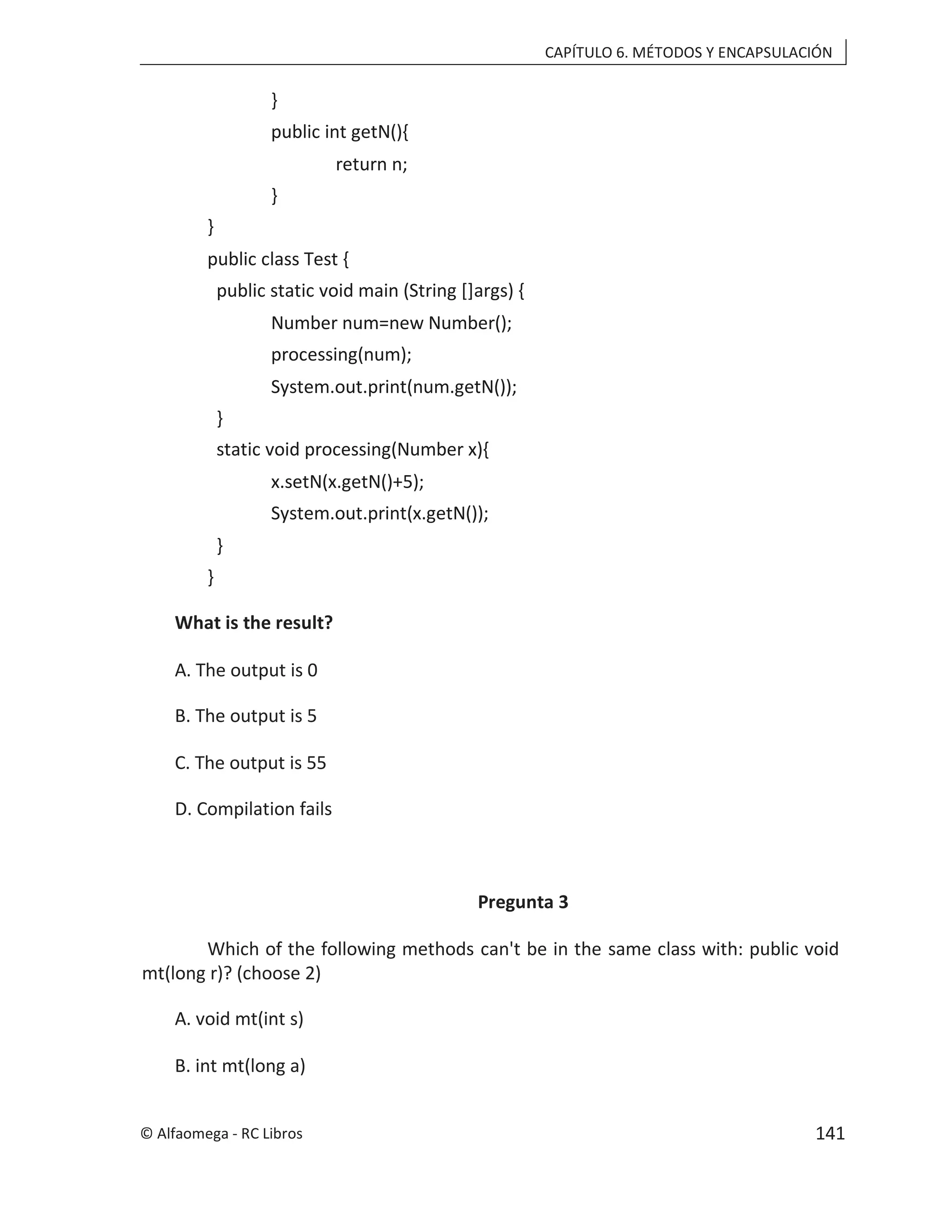 CAPÍTULO 6. MÉTODOS Y ENCAPSULACIÓN
}
public int getN(){
return n;
}
}
public class Test {
public static void main (String []args) {
Number num=new Number();
processing(num);
System.out.print(num.getN());
}
static void processing(Number x){
x.setN(x.getN()+5);
System.out.print(x.getN());
}
}
What is the result?
A. The output is 0
B. The output is 5
C. The output is 55
D. Compilation fails
Pregunta 3
Which of the following methods can't be in the same class with: public void
mt(long r)? (choose 2)
A. void mt(int s)
B. int mt(long a)
© Alfaomega - RC Libros 141
 