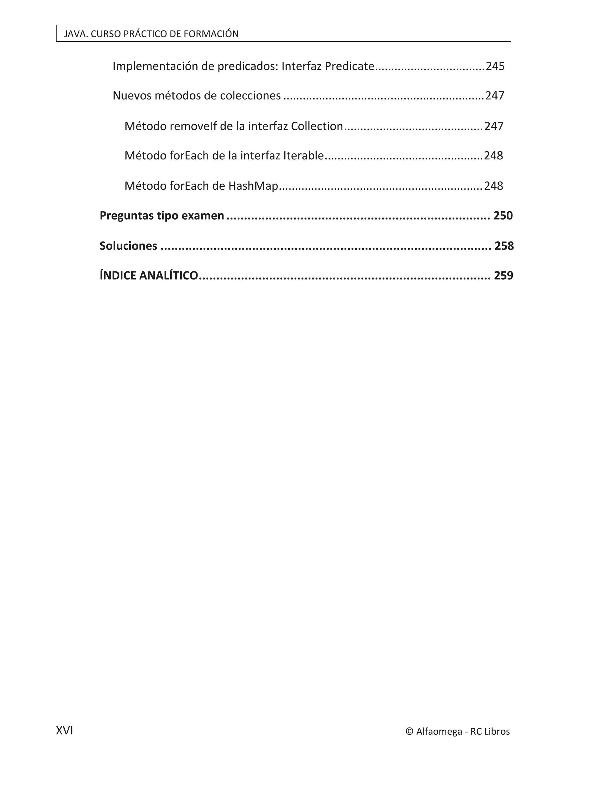 JAVA. CURSO PRÁCTICO DE FORMACIÓN
XVI
Implementación de predicados: Interfaz Predicate..................................245
Nuevos métodos de colecciones ..............................................................247
Método removeIf de la interfaz Collection...........................................247
Método forEach de la interfaz Iterable.................................................248
Método forEach de HashMap...............................................................248
Preguntas tipo examen ........................................................................... 250
Soluciones .............................................................................................. 258
ÍNDICE ANALÍTICO................................................................................... 259
© Alfaomega - RC Libros
 