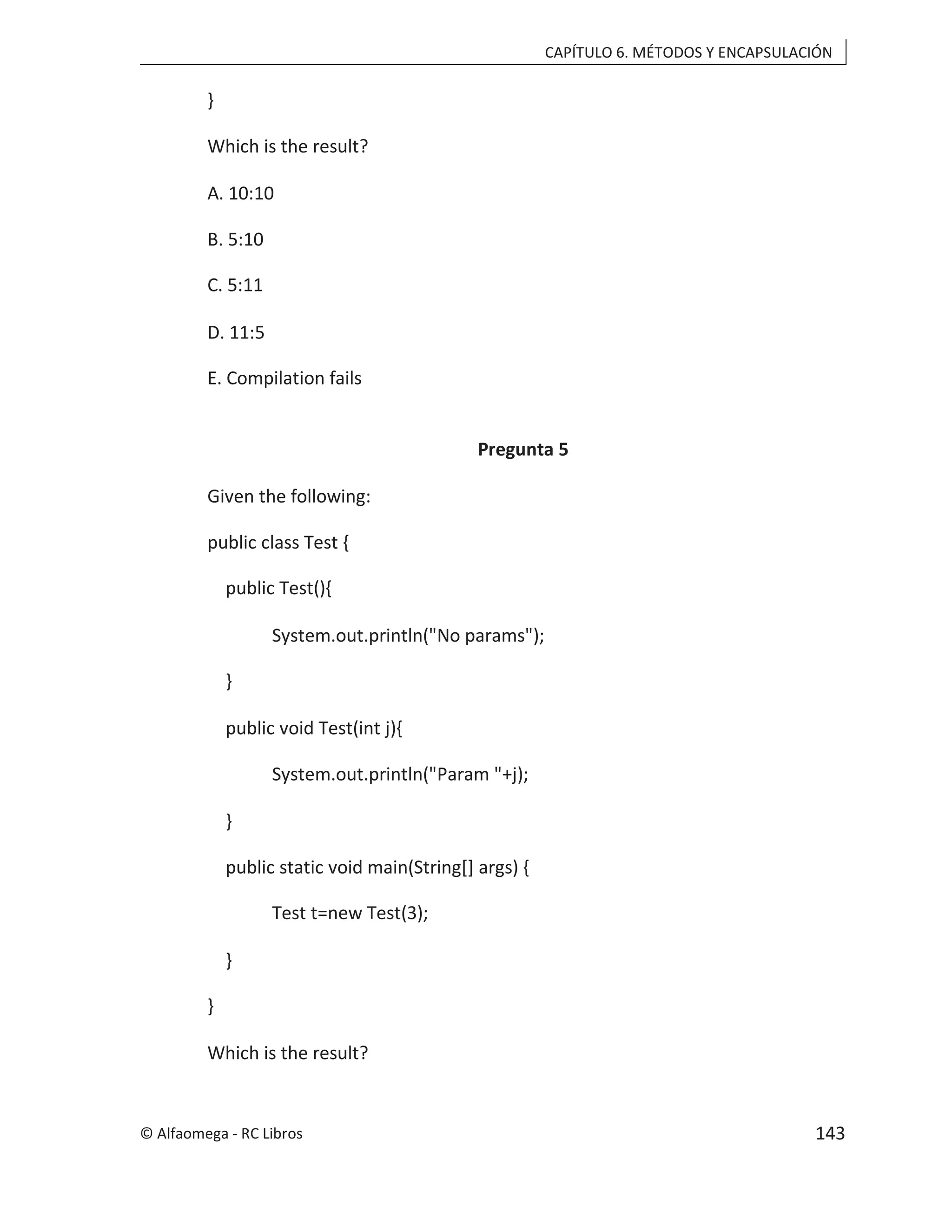 CAPÍTULO 6. MÉTODOS Y ENCAPSULACIÓN
}
Which is the result?
A. 10:10
B. 5:10
C. 5:11
D. 11:5
E. Compilation fails
Pregunta 5
Given the following:
public class Test {
public Test(){
System.out.println("No params");
}
public void Test(int j){
System.out.println("Param "+j);
}
public static void main(String[] args) {
Test t=new Test(3);
}
}
Which is the result?
© Alfaomega - RC Libros 143
 