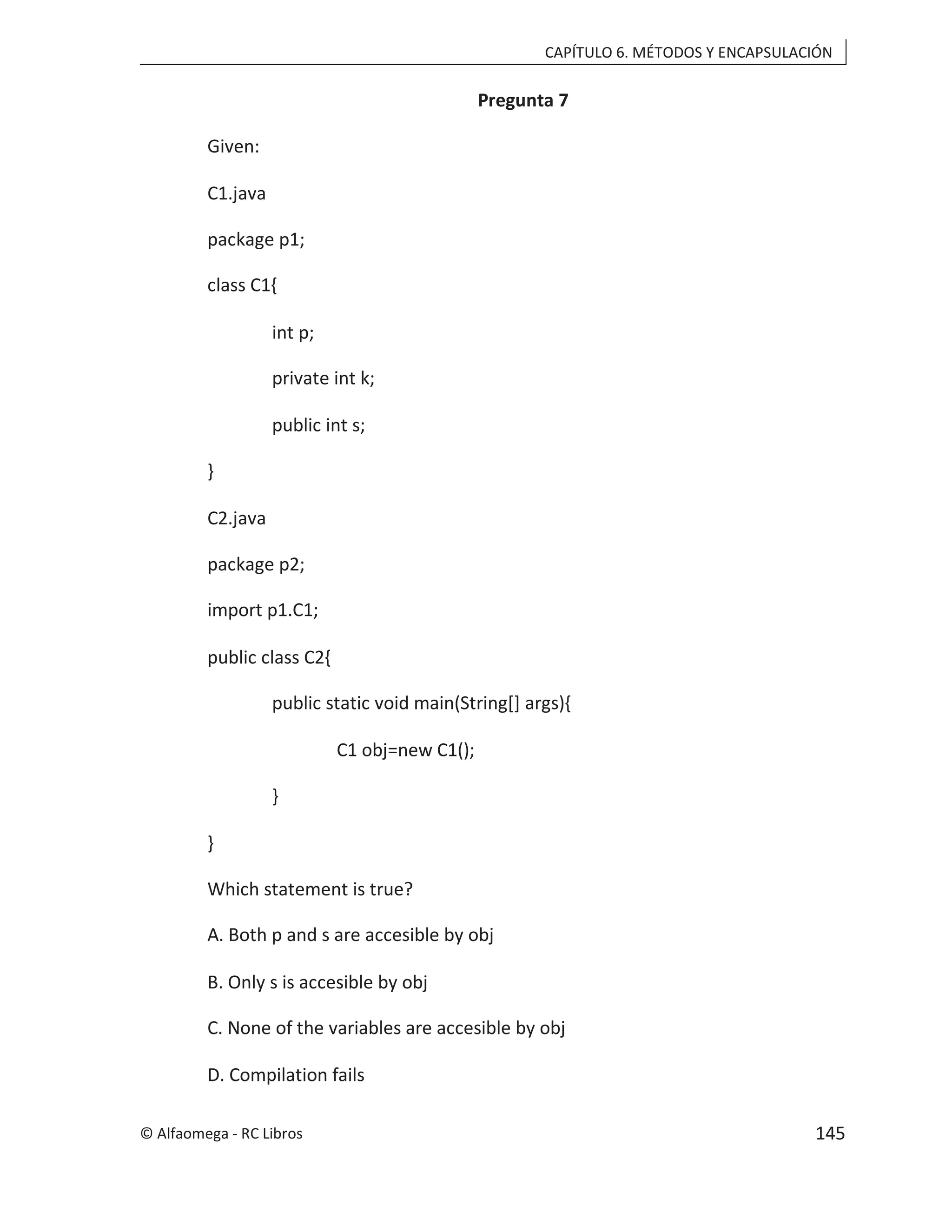 CAPÍTULO 6. MÉTODOS Y ENCAPSULACIÓN
Pregunta 7
Given:
C1.java
package p1;
class C1{
int p;
private int k;
public int s;
}
C2.java
package p2;
import p1.C1;
public class C2{
public static void main(String[] args){
C1 obj=new C1();
}
}
Which statement is true?
A. Both p and s are accesible by obj
B. Only s is accesible by obj
C. None of the variables are accesible by obj
D. Compilation fails
© Alfaomega - RC Libros 145
 