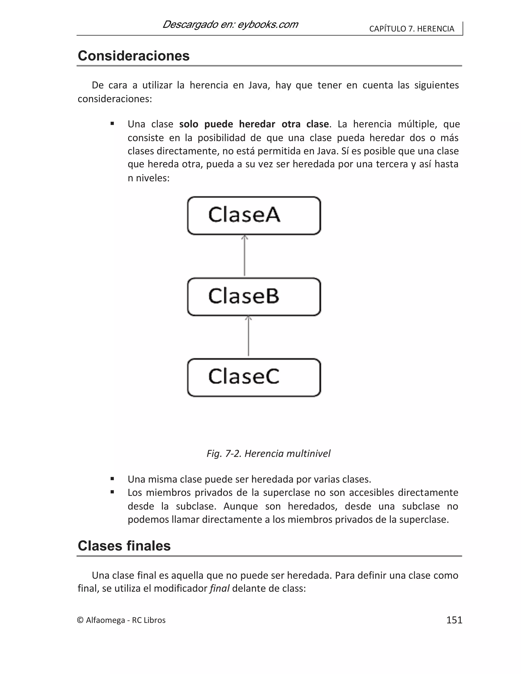 CAPÍTULO 7. HERENCIA
Consideraciones
De cara a utilizar la herencia en Java, hay que tener en cuenta las siguientes
consideraciones:
 Una clase solo puede heredar otra clase. La herencia múltiple, que
consiste en la posibilidad de que una clase pueda heredar dos o más
clases directamente, no está permitida en Java. Sí es posible que una clase
que hereda otra, pueda a su vez ser heredada por una tercera y así hasta
n niveles:
Fig. 7-2. Herencia multinivel
 Una misma clase puede ser heredada por varias clases.
 Los miembros privados de la superclase no son accesibles directamente
desde la subclase. Aunque son heredados, desde una subclase no
podemos llamar directamente a los miembros privados de la superclase.
Clases finales
Una clase final es aquella que no puede ser heredada. Para definir una clase como
final, se utiliza el modificador final delante de class:
© Alfaomega - RC Libros 151
 