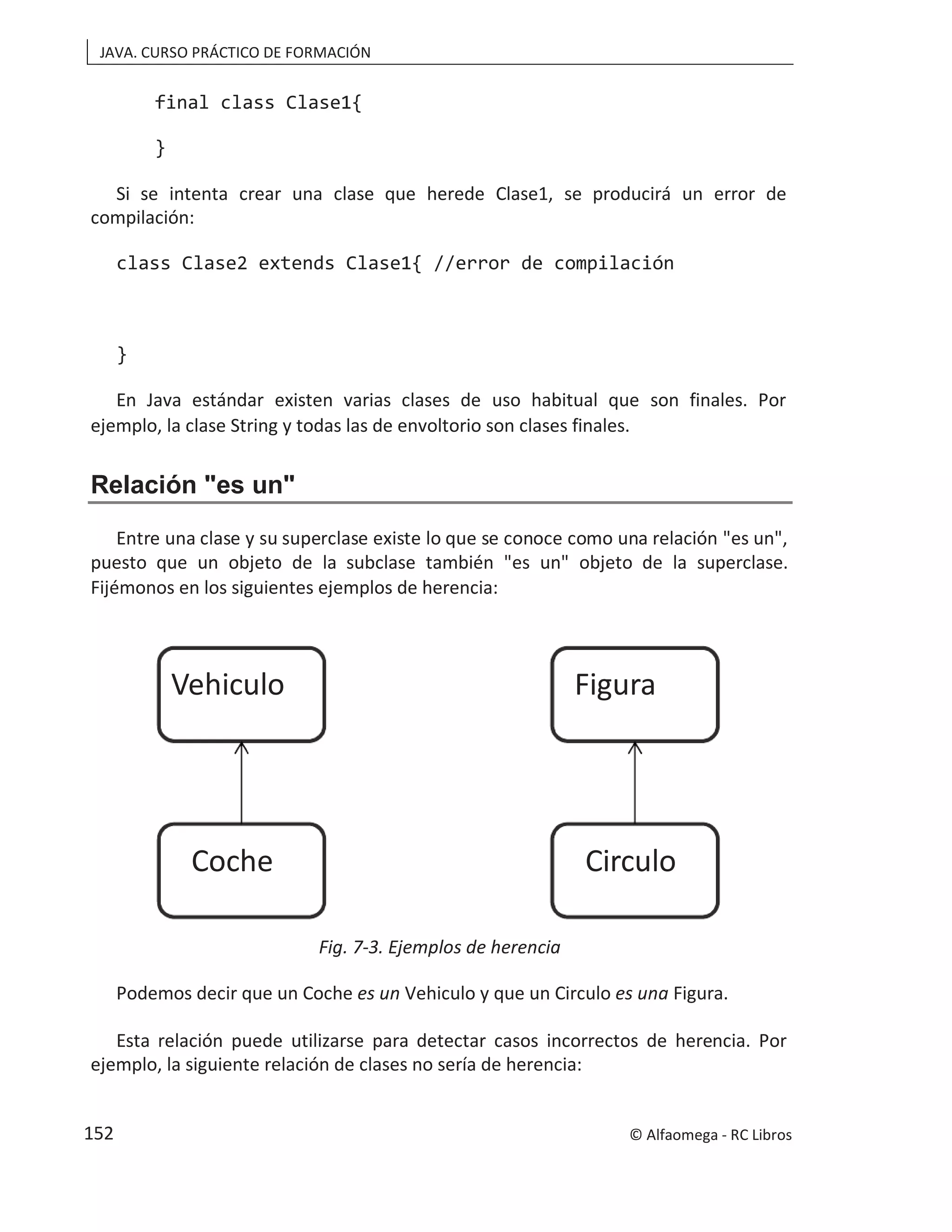 JAVA. CURSO PRÁCTICO DE FORMACIÓN
final class Clase1{
}
Si se intenta crear una clase que herede Clase1, se producirá un error de
compilación:
class Clase2 extends Clase1{ //error de compilación
}
En Java estándar existen varias clases de uso habitual que son finales. Por
ejemplo, la clase String y todas las de envoltorio son clases finales.
Relación "es un"
Entre una clase y su superclase existe lo que se conoce como una relación "es un",
puesto que un objeto de la subclase también "es un" objeto de la superclase.
Fijémonos en los siguientes ejemplos de herencia:
Fig. 7-3. Ejemplos de herencia
Podemos decir que un Coche es un Vehiculo y que un Circulo es una Figura.
Esta relación puede utilizarse para detectar casos incorrectos de herencia. Por
ejemplo, la siguiente relación de clases no sería de herencia:
Vehiculo
Coche
Figura
Circulo
© Alfaomega - RC Libros
152
 