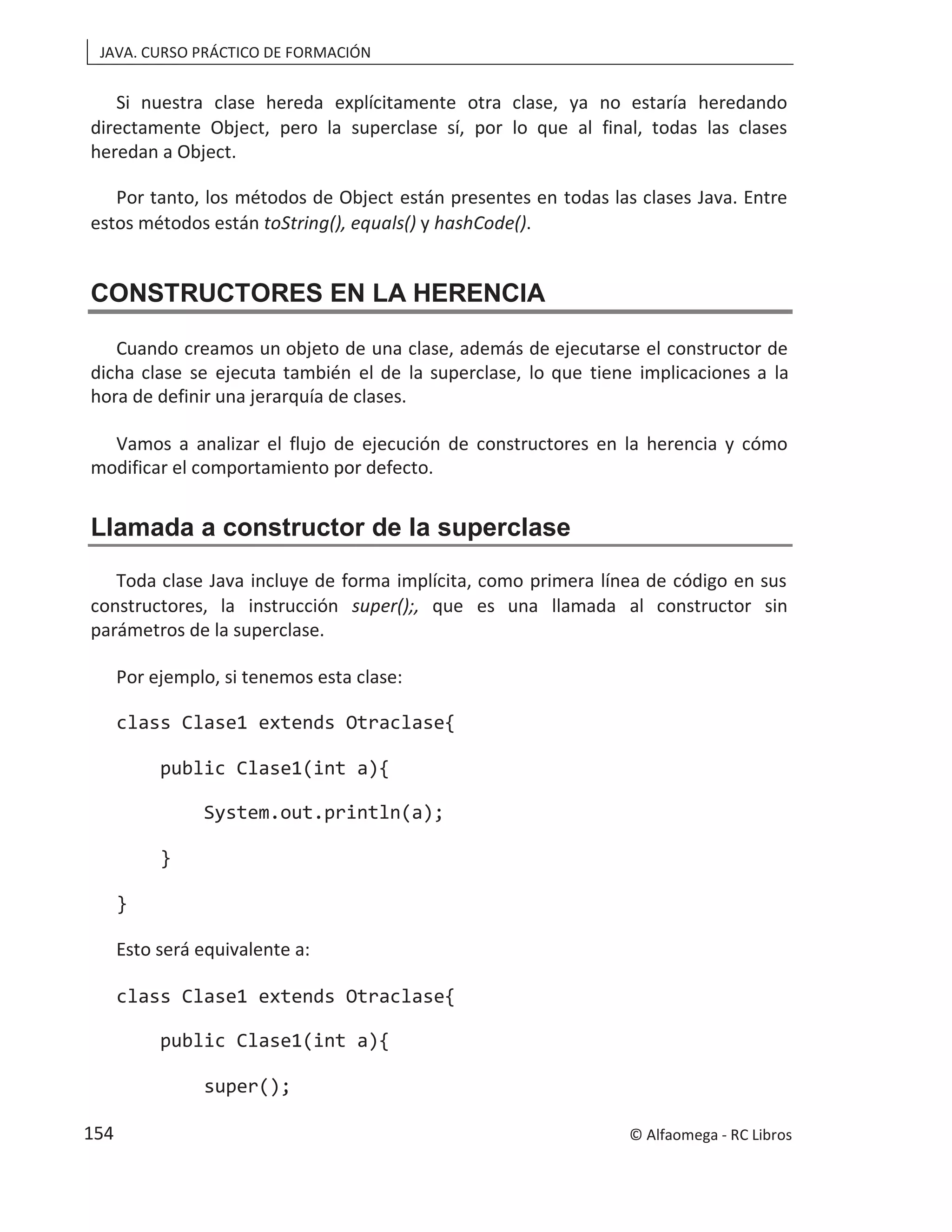 JAVA. CURSO PRÁCTICO DE FORMACIÓN
Si nuestra clase hereda explícitamente otra clase, ya no estaría heredando
directamente Object, pero la superclase sí, por lo que al final, todas las clases
heredan a Object.
Por tanto, los métodos de Object están presentes en todas las clases Java. Entre
estos métodos están toString(), equals() y hashCode().
CONSTRUCTORES EN LA HERENCIA
Cuando creamos un objeto de una clase, además de ejecutarse el constructor de
dicha clase se ejecuta también el de la superclase, lo que tiene implicaciones a la
hora de definir una jerarquía de clases.
Vamos a analizar el flujo de ejecución de constructores en la herencia y cómo
modificar el comportamiento por defecto.
Llamada a constructor de la superclase
Toda clase Java incluye de forma implícita, como primera línea de código en sus
constructores, la instrucción super();, que es una llamada al constructor sin
parámetros de la superclase.
Por ejemplo, si tenemos esta clase:
class Clase1 extends Otraclase{
public Clase1(int a){
System.out.println(a);
}
}
Esto será equivalente a:
class Clase1 extends Otraclase{
public Clase1(int a){
super();
© Alfaomega - RC Libros
154
 