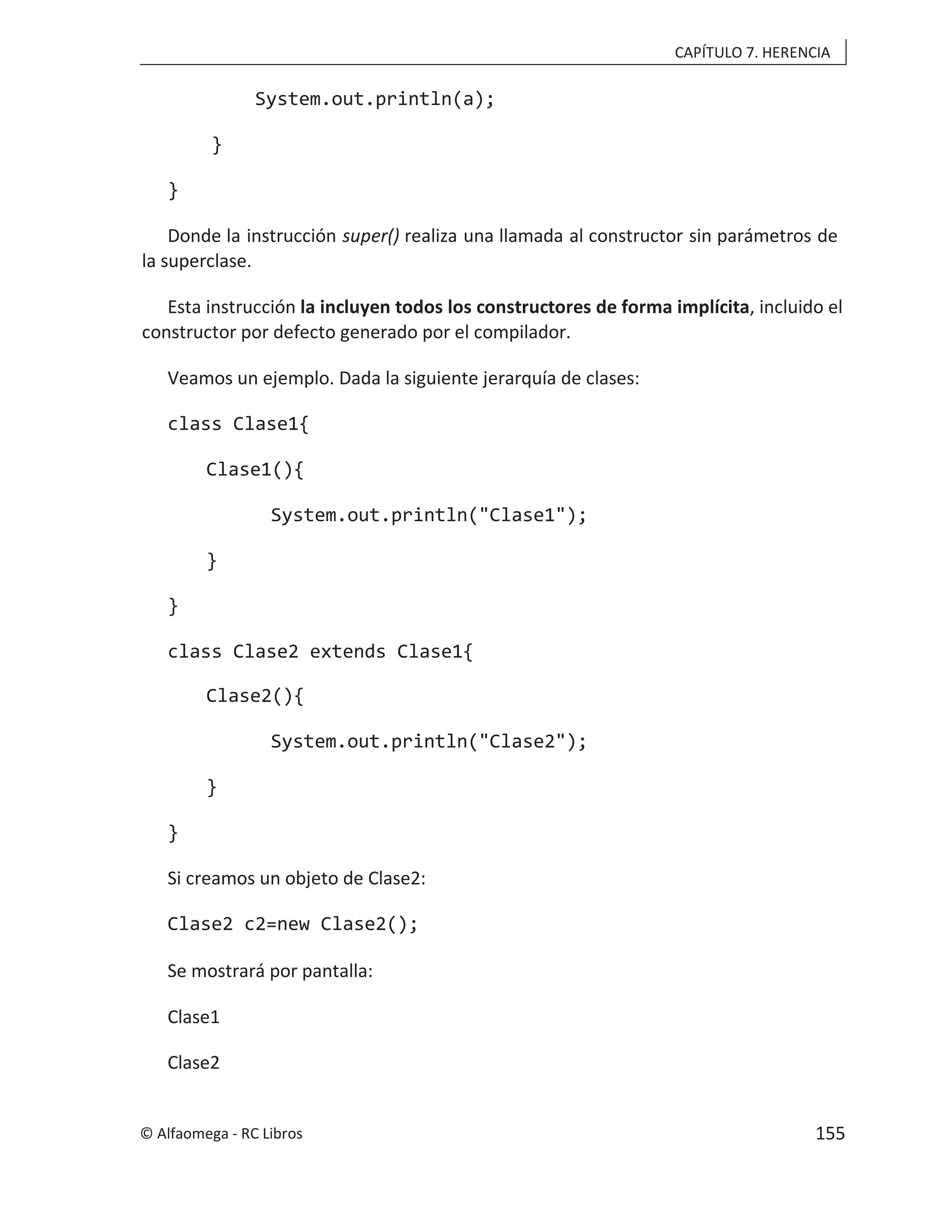 CAPÍTULO 7. HERENCIA
System.out.println(a);
}
}
Donde la instrucción super() realiza una llamada al constructor sin parámetros de
la superclase.
Esta instrucción la incluyen todos los constructores de forma implícita, incluido el
constructor por defecto generado por el compilador.
Veamos un ejemplo. Dada la siguiente jerarquía de clases:
class Clase1{
Clase1(){
System.out.println("Clase1");
}
}
class Clase2 extends Clase1{
Clase2(){
System.out.println("Clase2");
}
}
Si creamos un objeto de Clase2:
Clase2 c2=new Clase2();
Se mostrará por pantalla:
Clase1
Clase2
© Alfaomega - RC Libros 155
 