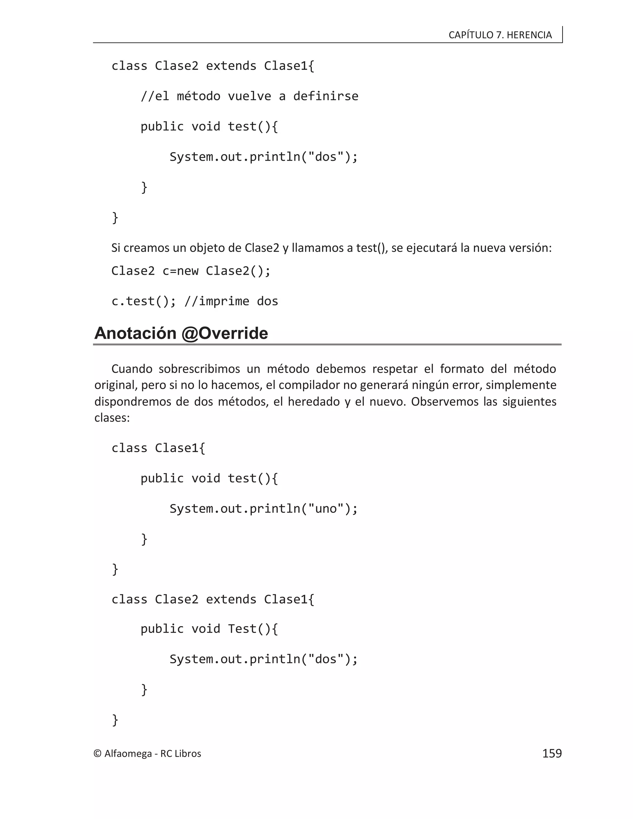 CAPÍTULO 7. HERENCIA
class Clase2 extends Clase1{
//el método vuelve a definirse
public void test(){
System.out.println("dos");
}
}
Si creamos un objeto de Clase2 y llamamos a test(), se ejecutará la nueva versión:
Clase2 c=new Clase2();
c.test(); //imprime dos
Anotación @Override
Cuando sobrescribimos un método debemos respetar el formato del método
original, pero si no lo hacemos, el compilador no generará ningún error, simplemente
dispondremos de dos métodos, el heredado y el nuevo. Observemos las siguientes
clases:
class Clase1{
public void test(){
System.out.println("uno");
}
}
class Clase2 extends Clase1{
public void Test(){
System.out.println("dos");
}
}
© Alfaomega - RC Libros 159
 