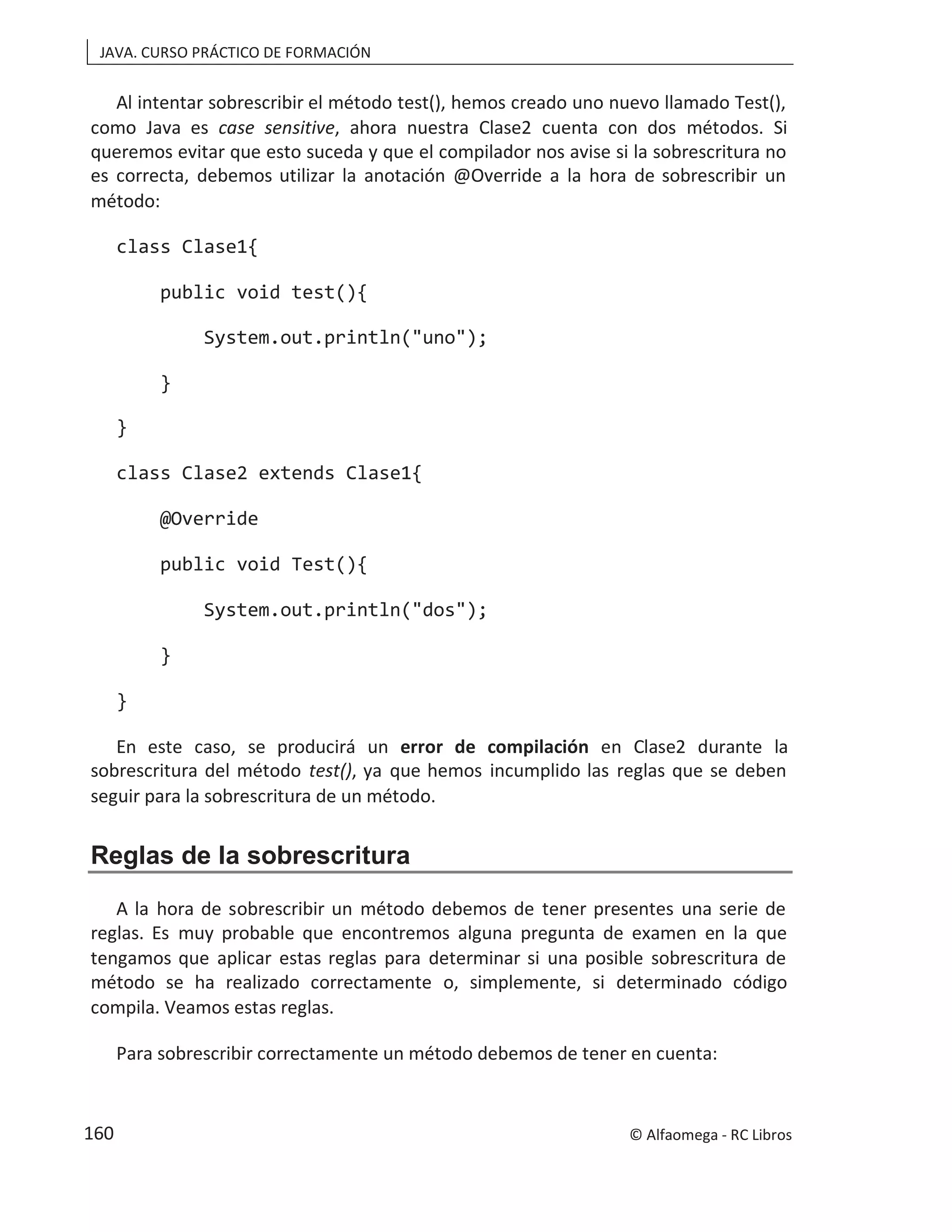 JAVA. CURSO PRÁCTICO DE FORMACIÓN
Al intentar sobrescribir el método test(), hemos creado uno nuevo llamado Test(),
como Java es case sensitive, ahora nuestra Clase2 cuenta con dos métodos. Si
queremos evitar que esto suceda y que el compilador nos avise si la sobrescritura no
es correcta, debemos utilizar la anotación @Override a la hora de sobrescribir un
método:
class Clase1{
public void test(){
System.out.println("uno");
}
}
class Clase2 extends Clase1{
@Override
public void Test(){
System.out.println("dos");
}
}
En este caso, se producirá un error de compilación en Clase2 durante la
sobrescritura del método test(), ya que hemos incumplido las reglas que se deben
seguir para la sobrescritura de un método.
Reglas de la sobrescritura
A la hora de sobrescribir un método debemos de tener presentes una serie de
reglas. Es muy probable que encontremos alguna pregunta de examen en la que
tengamos que aplicar estas reglas para determinar si una posible sobrescritura de
método se ha realizado correctamente o, simplemente, si determinado código
compila. Veamos estas reglas.
Para sobrescribir correctamente un método debemos de tener en cuenta:
© Alfaomega - RC Libros
160
 