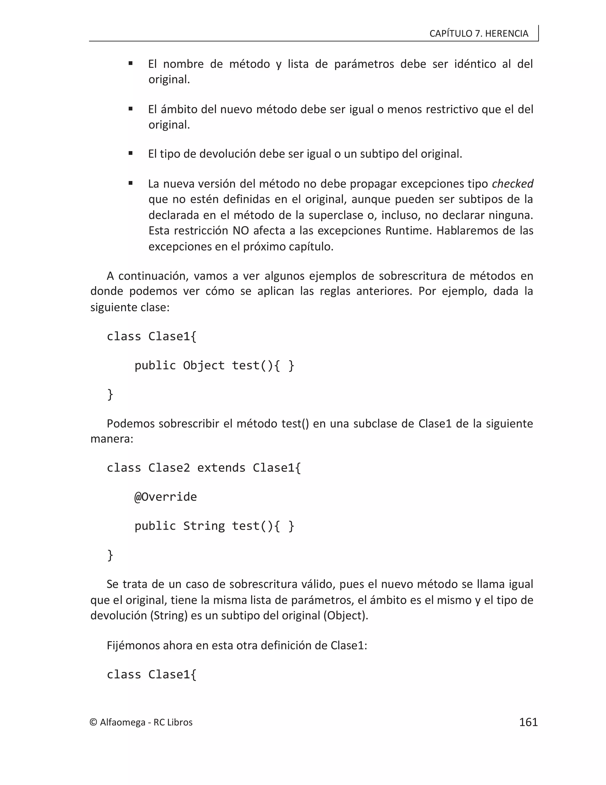 CAPÍTULO 7. HERENCIA
 El nombre de método y lista de parámetros debe ser idéntico al del
original.
 El ámbito del nuevo método debe ser igual o menos restrictivo que el del
original.
 El tipo de devolución debe ser igual o un subtipo del original.
 La nueva versión del método no debe propagar excepciones tipo checked
que no estén definidas en el original, aunque pueden ser subtipos de la
declarada en el método de la superclase o, incluso, no declarar ninguna.
Esta restricción NO afecta a las excepciones Runtime. Hablaremos de las
excepciones en el próximo capítulo.
A continuación, vamos a ver algunos ejemplos de sobrescritura de métodos en
donde podemos ver cómo se aplican las reglas anteriores. Por ejemplo, dada la
siguiente clase:
class Clase1{
public Object test(){ }
}
Podemos sobrescribir el método test() en una subclase de Clase1 de la siguiente
manera:
class Clase2 extends Clase1{
@Override
public String test(){ }
}
Se trata de un caso de sobrescritura válido, pues el nuevo método se llama igual
que el original, tiene la misma lista de parámetros, el ámbito es el mismo y el tipo de
devolución (String) es un subtipo del original (Object).
Fijémonos ahora en esta otra definición de Clase1:
class Clase1{
© Alfaomega - RC Libros 161
 