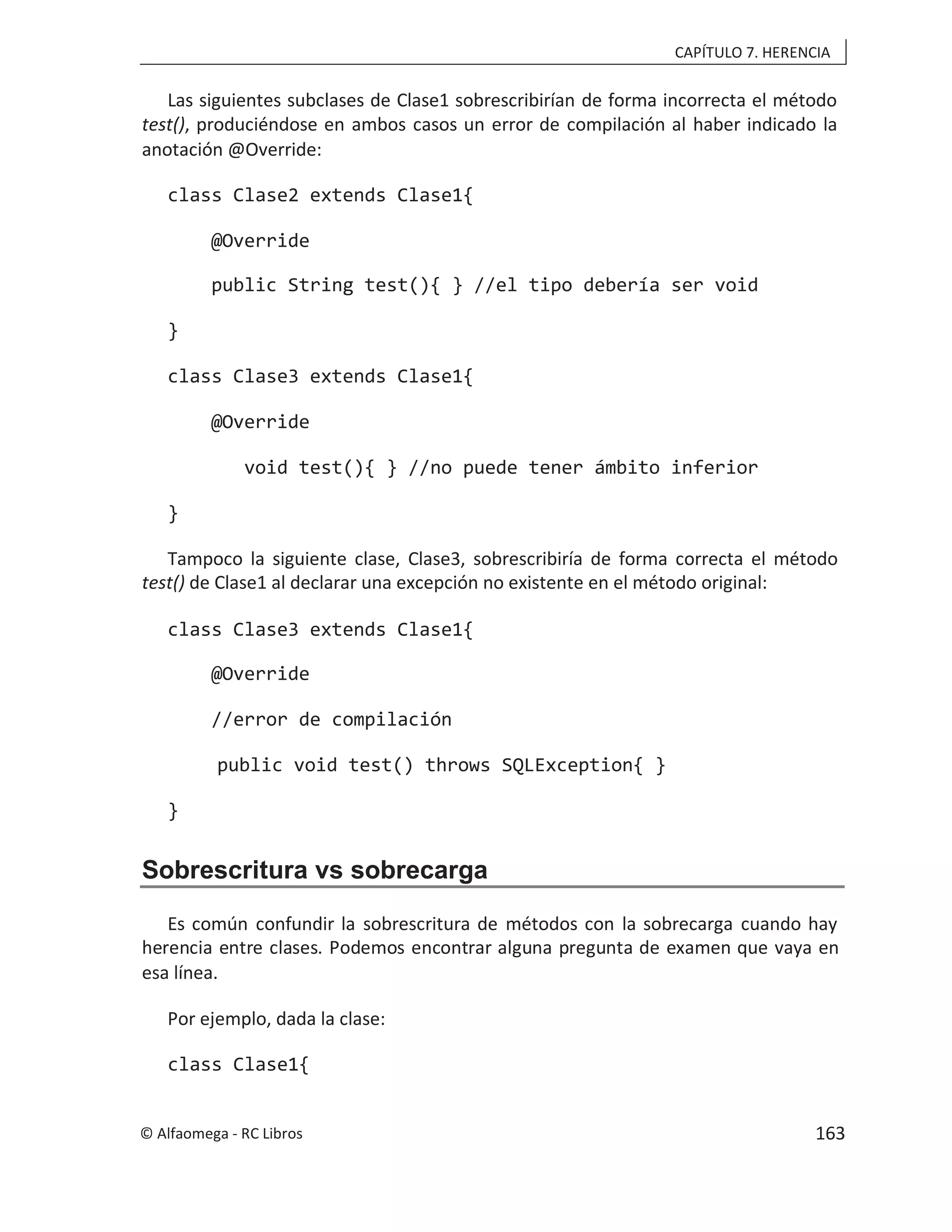 CAPÍTULO 7. HERENCIA
Las siguientes subclases de Clase1 sobrescribirían de forma incorrecta el método
test(), produciéndose en ambos casos un error de compilación al haber indicado la
anotación @Override:
class Clase2 extends Clase1{
@Override
public String test(){ } //el tipo debería ser void
}
class Clase3 extends Clase1{
@Override
void test(){ } //no puede tener ámbito inferior
}
Tampoco la siguiente clase, Clase3, sobrescribiría de forma correcta el método
test() de Clase1 al declarar una excepción no existente en el método original:
class Clase3 extends Clase1{
@Override
//error de compilación
public void test() throws SQLException{ }
}
Sobrescritura vs sobrecarga
Es común confundir la sobrescritura de métodos con la sobrecarga cuando hay
herencia entre clases. Podemos encontrar alguna pregunta de examen que vaya en
esa línea.
Por ejemplo, dada la clase:
class Clase1{
© Alfaomega - RC Libros 163
 