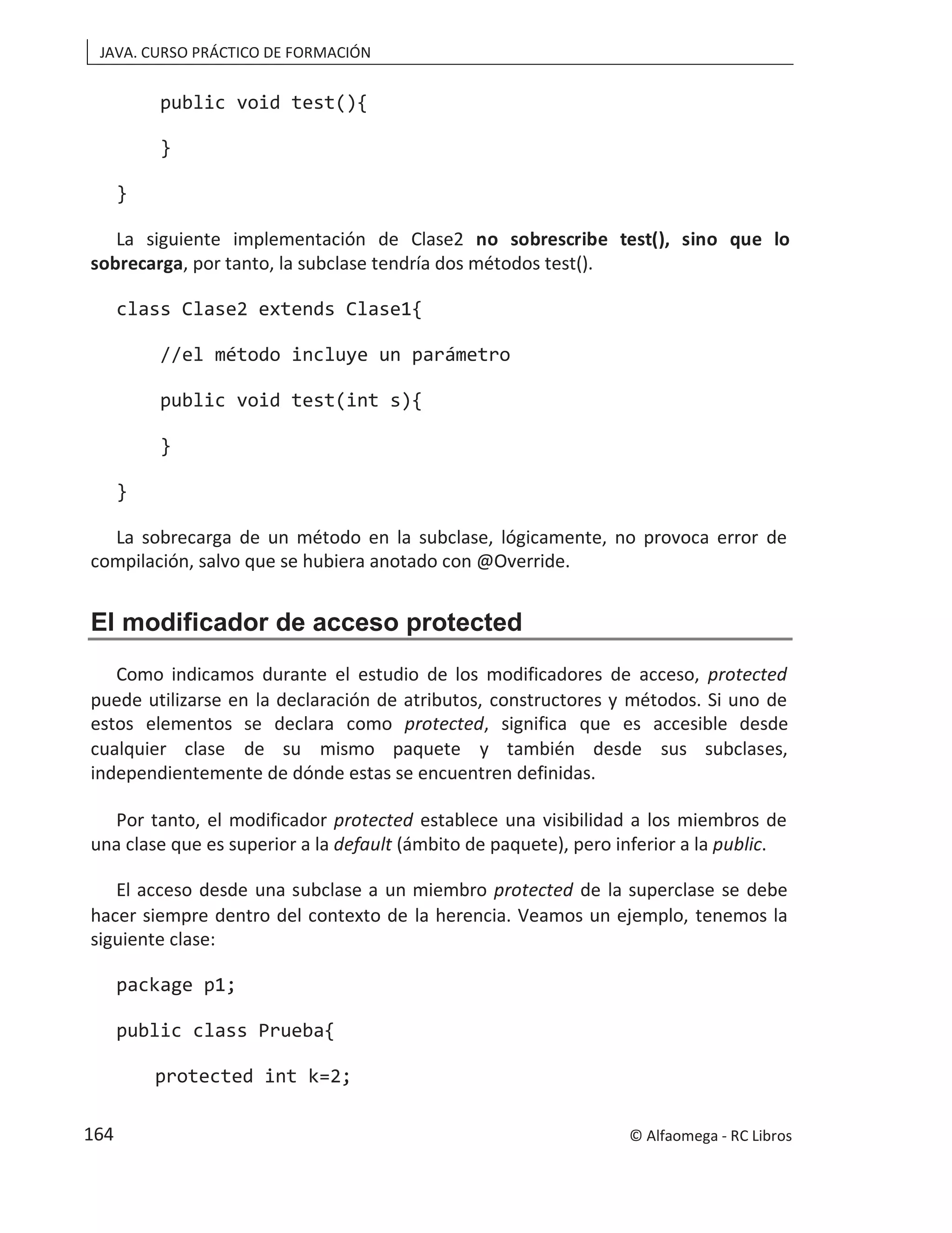 JAVA. CURSO PRÁCTICO DE FORMACIÓN
public void test(){
}
}
La siguiente implementación de Clase2 no sobrescribe test(), sino que lo
sobrecarga, por tanto, la subclase tendría dos métodos test().
class Clase2 extends Clase1{
//el método incluye un parámetro
public void test(int s){
}
}
La sobrecarga de un método en la subclase, lógicamente, no provoca error de
compilación, salvo que se hubiera anotado con @Override.
El modificador de acceso protected
Como indicamos durante el estudio de los modificadores de acceso, protected
puede utilizarse en la declaración de atributos, constructores y métodos. Si uno de
estos elementos se declara como protected, significa que es accesible desde
cualquier clase de su mismo paquete y también desde sus subclases,
independientemente de dónde estas se encuentren definidas.
Por tanto, el modificador protected establece una visibilidad a los miembros de
una clase que es superior a la default (ámbito de paquete), pero inferior a la public.
El acceso desde una subclase a un miembro protected de la superclase se debe
hacer siempre dentro del contexto de la herencia. Veamos un ejemplo, tenemos la
siguiente clase:
package p1;
public class Prueba{
protected int k=2;
© Alfaomega - RC Libros
164
 