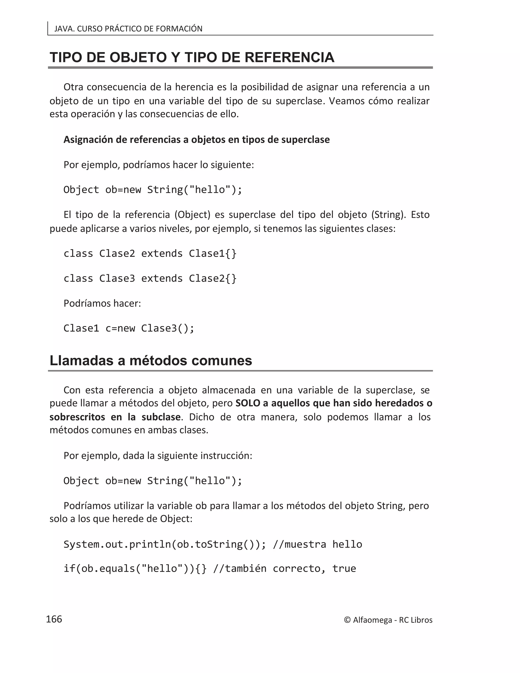 JAVA. CURSO PRÁCTICO DE FORMACIÓN
TIPO DE OBJETO Y TIPO DE REFERENCIA
Otra consecuencia de la herencia es la posibilidad de asignar una referencia a un
objeto de un tipo en una variable del tipo de su superclase. Veamos cómo realizar
esta operación y las consecuencias de ello.
Asignación de referencias a objetos en tipos de superclase
Por ejemplo, podríamos hacer lo siguiente:
Object ob=new String("hello");
El tipo de la referencia (Object) es superclase del tipo del objeto (String). Esto
puede aplicarse a varios niveles, por ejemplo, si tenemos las siguientes clases:
class Clase2 extends Clase1{}
class Clase3 extends Clase2{}
Podríamos hacer:
Clase1 c=new Clase3();
Llamadas a métodos comunes
Con esta referencia a objeto almacenada en una variable de la superclase, se
puede llamar a métodos del objeto, pero SOLO a aquellos que han sido heredados o
sobrescritos en la subclase. Dicho de otra manera, solo podemos llamar a los
métodos comunes en ambas clases.
Por ejemplo, dada la siguiente instrucción:
Object ob=new String("hello");
Podríamos utilizar la variable ob para llamar a los métodos del objeto String, pero
solo a los que herede de Object:
System.out.println(ob.toString()); //muestra hello
if(ob.equals("hello")){} //también correcto, true
© Alfaomega - RC Libros
166
 