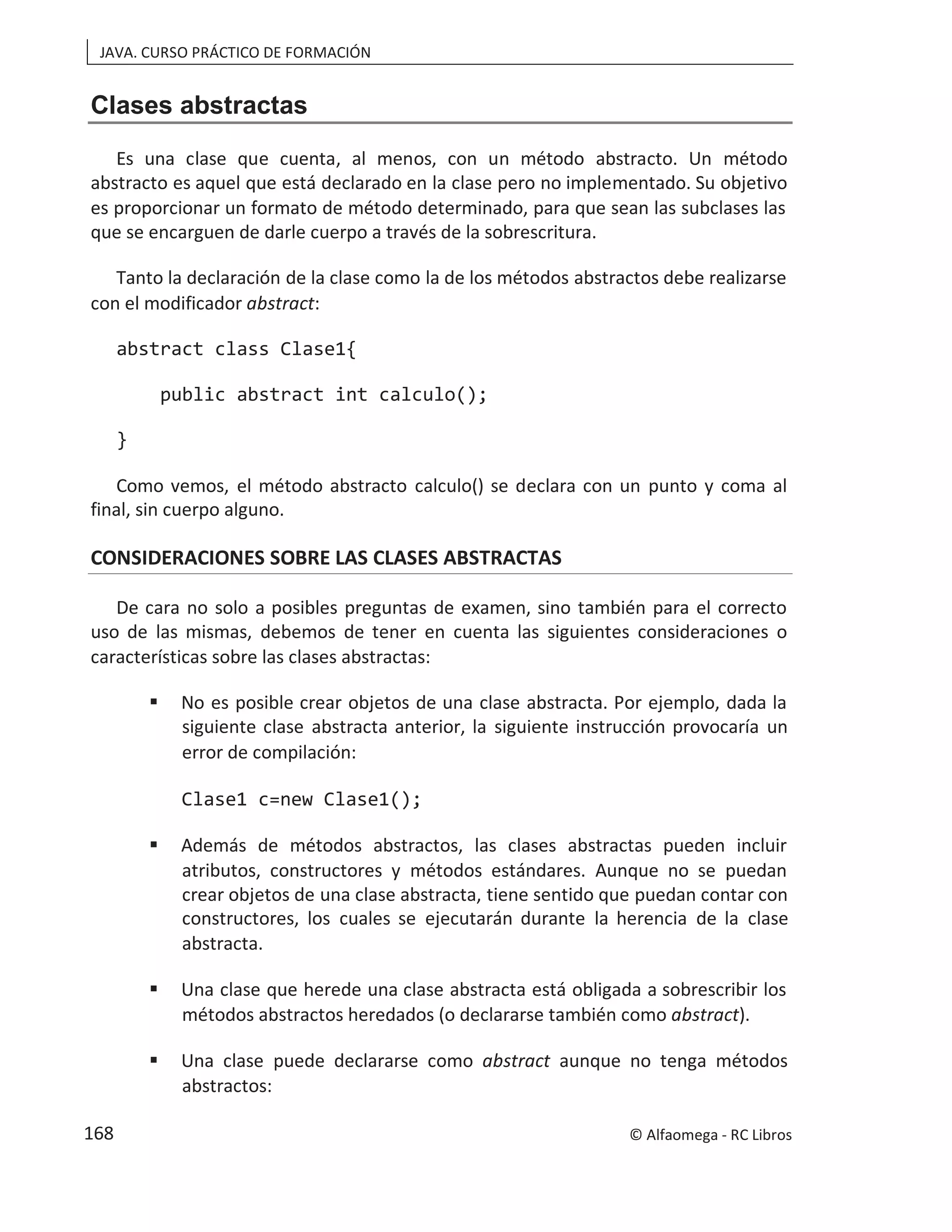 JAVA. CURSO PRÁCTICO DE FORMACIÓN
Clases abstractas
Es una clase que cuenta, al menos, con un método abstracto. Un método
abstracto es aquel que está declarado en la clase pero no implementado. Su objetivo
es proporcionar un formato de método determinado, para que sean las subclases las
que se encarguen de darle cuerpo a través de la sobrescritura.
Tanto la declaración de la clase como la de los métodos abstractos debe realizarse
con el modificador abstract:
abstract class Clase1{
public abstract int calculo();
}
Como vemos, el método abstracto calculo() se declara con un punto y coma al
final, sin cuerpo alguno.
CONSIDERACIONES SOBRE LAS CLASES ABSTRACTAS
De cara no solo a posibles preguntas de examen, sino también para el correcto
uso de las mismas, debemos de tener en cuenta las siguientes consideraciones o
características sobre las clases abstractas:
 No es posible crear objetos de una clase abstracta. Por ejemplo, dada la
siguiente clase abstracta anterior, la siguiente instrucción provocaría un
error de compilación:
Clase1 c=new Clase1();
 Además de métodos abstractos, las clases abstractas pueden incluir
atributos, constructores y métodos estándares. Aunque no se puedan
crear objetos de una clase abstracta, tiene sentido que puedan contar con
constructores, los cuales se ejecutarán durante la herencia de la clase
abstracta.
 Una clase que herede una clase abstracta está obligada a sobrescribir los
métodos abstractos heredados (o declararse también como abstract).
 Una clase puede declararse como abstract aunque no tenga métodos
abstractos:
© Alfaomega - RC Libros
168
 