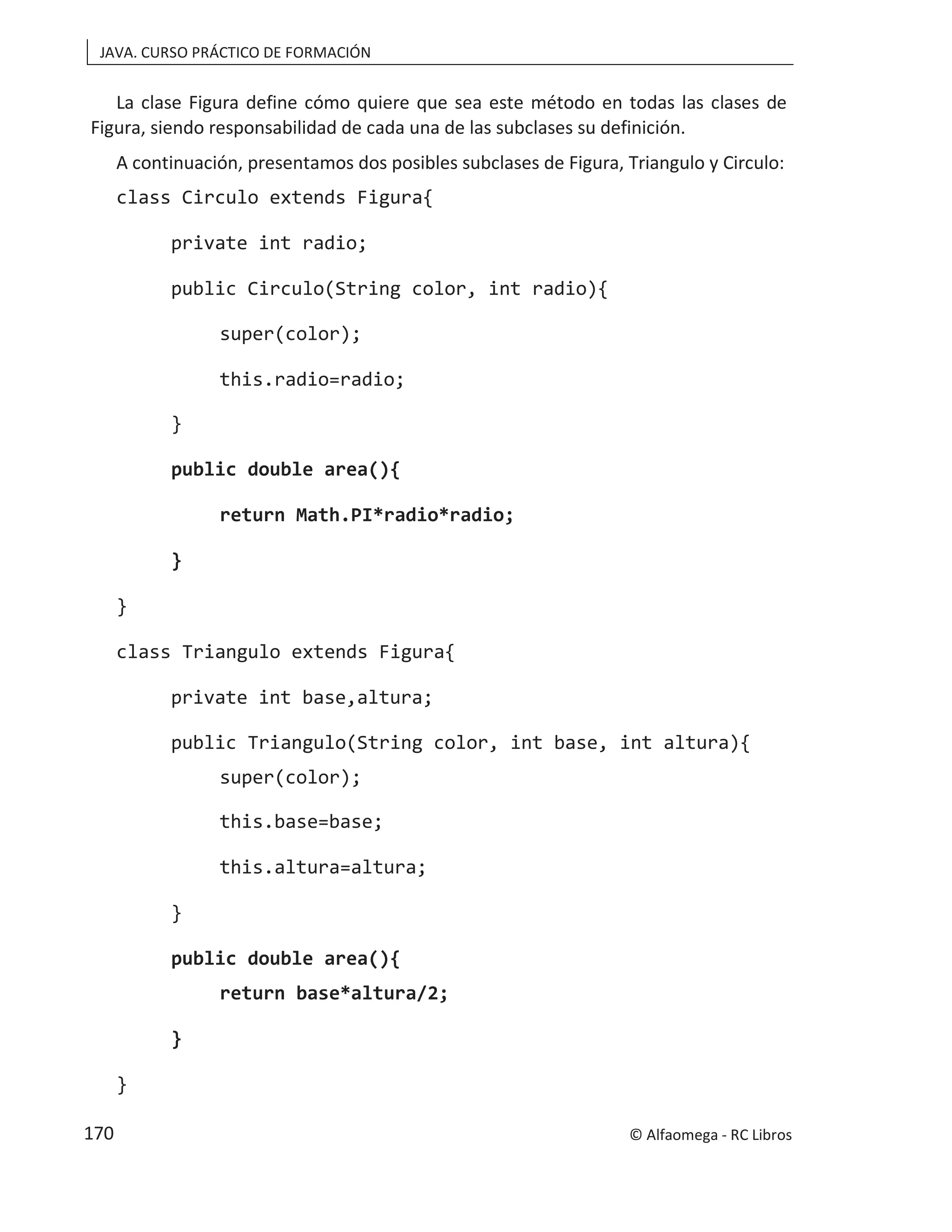 JAVA. CURSO PRÁCTICO DE FORMACIÓN
La clase Figura define cómo quiere que sea este método en todas las clases de
Figura, siendo responsabilidad de cada una de las subclases su definición.
A continuación, presentamos dos posibles subclases de Figura, Triangulo y Circulo:
class Circulo extends Figura{
private int radio;
public Circulo(String color, int radio){
super(color);
this.radio=radio;
}
public double area(){
return Math.PI*radio*radio;
}
}
class Triangulo extends Figura{
private int base,altura;
public Triangulo(String color, int base, int altura){
super(color);
this.base=base;
this.altura=altura;
}
public double area(){
return base*altura/2;
}
}
© Alfaomega - RC Libros
170
 