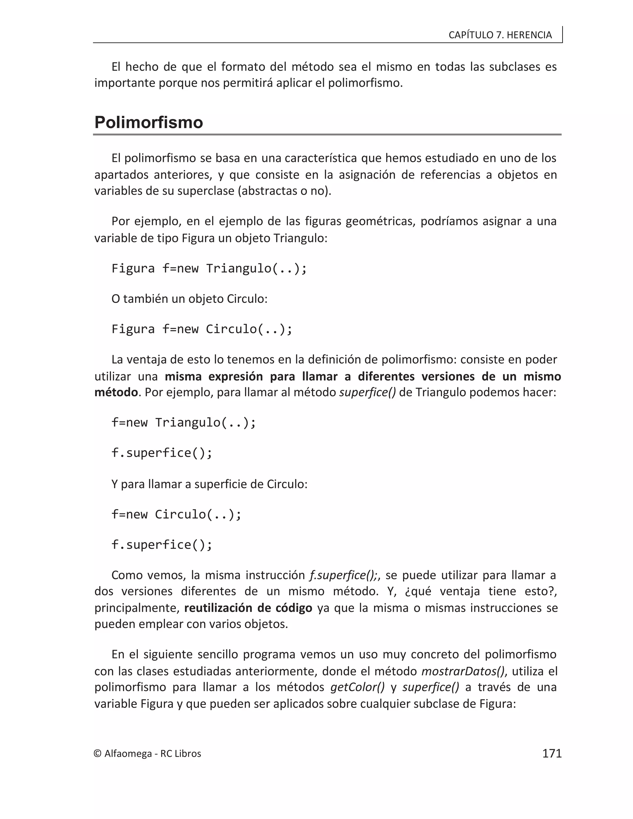 CAPÍTULO 7. HERENCIA
El hecho de que el formato del método sea el mismo en todas las subclases es
importante porque nos permitirá aplicar el polimorfismo.
Polimorfismo
El polimorfismo se basa en una característica que hemos estudiado en uno de los
apartados anteriores, y que consiste en la asignación de referencias a objetos en
variables de su superclase (abstractas o no).
Por ejemplo, en el ejemplo de las figuras geométricas, podríamos asignar a una
variable de tipo Figura un objeto Triangulo:
Figura f=new Triangulo(..);
O también un objeto Circulo:
Figura f=new Circulo(..);
La ventaja de esto lo tenemos en la definición de polimorfismo: consiste en poder
utilizar una misma expresión para llamar a diferentes versiones de un mismo
método. Por ejemplo, para llamar al método superfice() de Triangulo podemos hacer:
f=new Triangulo(..);
f.superfice();
Y para llamar a superficie de Circulo:
f=new Circulo(..);
f.superfice();
Como vemos, la misma instrucción f.superfice();, se puede utilizar para llamar a
dos versiones diferentes de un mismo método. Y, ¿qué ventaja tiene esto?,
principalmente, reutilización de código ya que la misma o mismas instrucciones se
pueden emplear con varios objetos.
En el siguiente sencillo programa vemos un uso muy concreto del polimorfismo
con las clases estudiadas anteriormente, donde el método mostrarDatos(), utiliza el
polimorfismo para llamar a los métodos getColor() y a través de una
superfice()
variable Figura y que pueden ser aplicados sobre cualquier subclase de Figura:
© Alfaomega - RC Libros 171
 