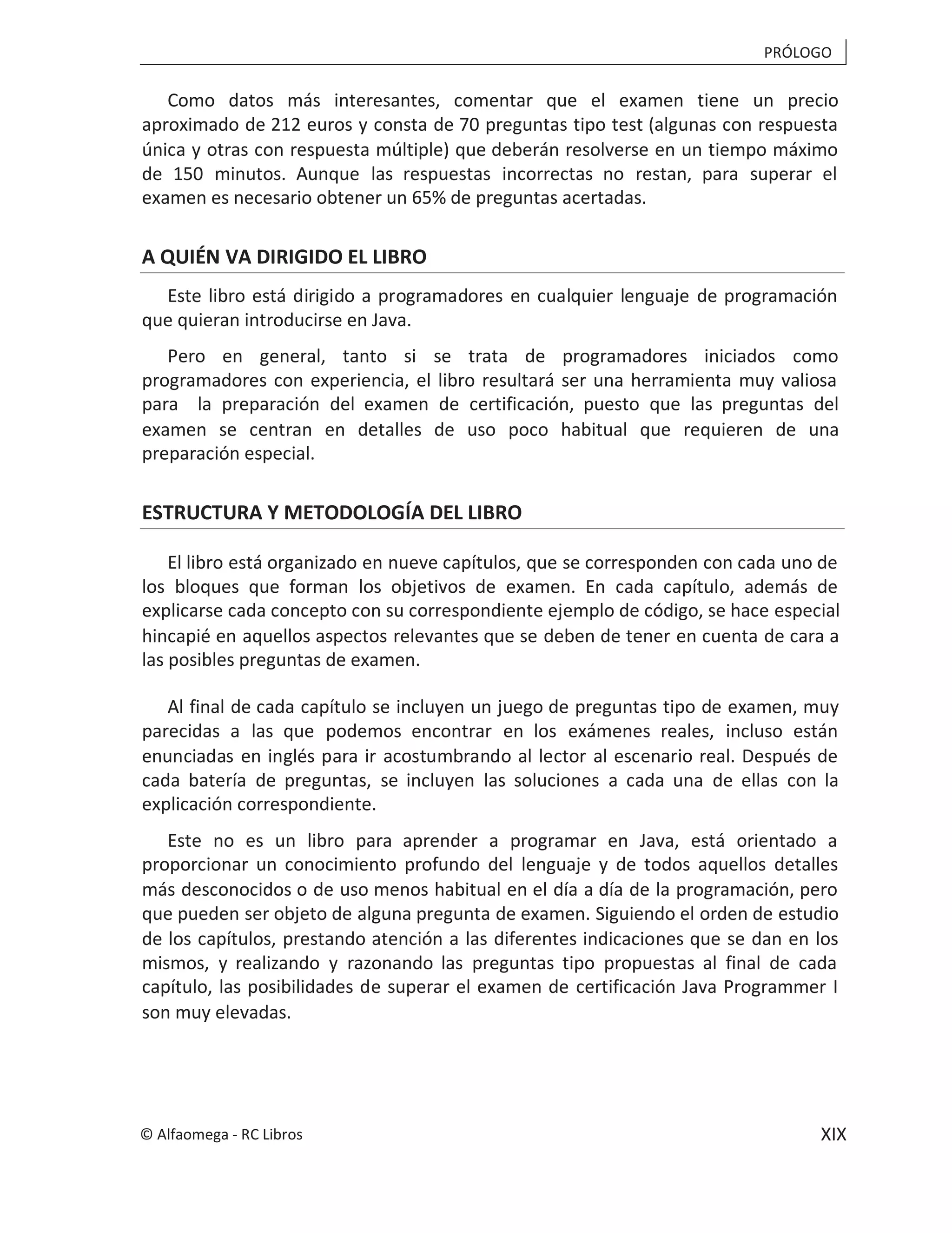 PRÓLOGO
XIX
Como datos más interesantes, comentar que el examen tiene un precio
aproximado de 212 euros y consta de 70 preguntas tipo test (algunas con respuesta
única y otras con respuesta múltiple) que deberán resolverse en un tiempo máximo
de 150 minutos. Aunque las respuestas incorrectas no restan, para superar el
examen es necesario obtener un 65% de preguntas acertadas.
A QUIÉN VA DIRIGIDO EL LIBRO
Este libro está dirigido a programadores en cualquier lenguaje de programación
que quieran introducirse en Java.
Pero en general, tanto si se trata de programadores iniciados como
programadores con experiencia, el libro resultará ser una herramienta muy valiosa
para la preparación del examen de certificación, puesto que las preguntas del
examen se centran en detalles de uso poco habitual que requieren de una
preparación especial.
ESTRUCTURA Y METODOLOGÍA DEL LIBRO
El libro está organizado en nueve capítulos, que se corresponden con cada uno de
los bloques que forman los objetivos de examen. En cada capítulo, además de
explicarse cada concepto con su correspondiente ejemplo de código, se hace especial
hincapié en aquellos aspectos relevantes que se deben de tener en cuenta de cara a
las posibles preguntas de examen.
Al final de cada capítulo se incluyen un juego de preguntas tipo de examen, muy
parecidas a las que podemos encontrar en los exámenes reales, incluso están
enunciadas en inglés para ir acostumbrando al lector al escenario real. Después de
cada batería de preguntas, se incluyen las soluciones a cada una de ellas con la
explicación correspondiente.
Este no es un libro para aprender a programar en Java, está orientado a
proporcionar un conocimiento profundo del lenguaje y de todos aquellos detalles
más desconocidos o de uso menos habitual en el día a día de la programación, pero
que pueden ser objeto de alguna pregunta de examen. Siguiendo el orden de estudio
de los capítulos, prestando atención a las diferentes indicaciones que se dan en los
mismos, y realizando y razonando las preguntas tipo propuestas al final de cada
capítulo, las posibilidades de superar el examen de certificación Java Programmer I
son muy elevadas.
© Alfaomega - RC Libros
 
