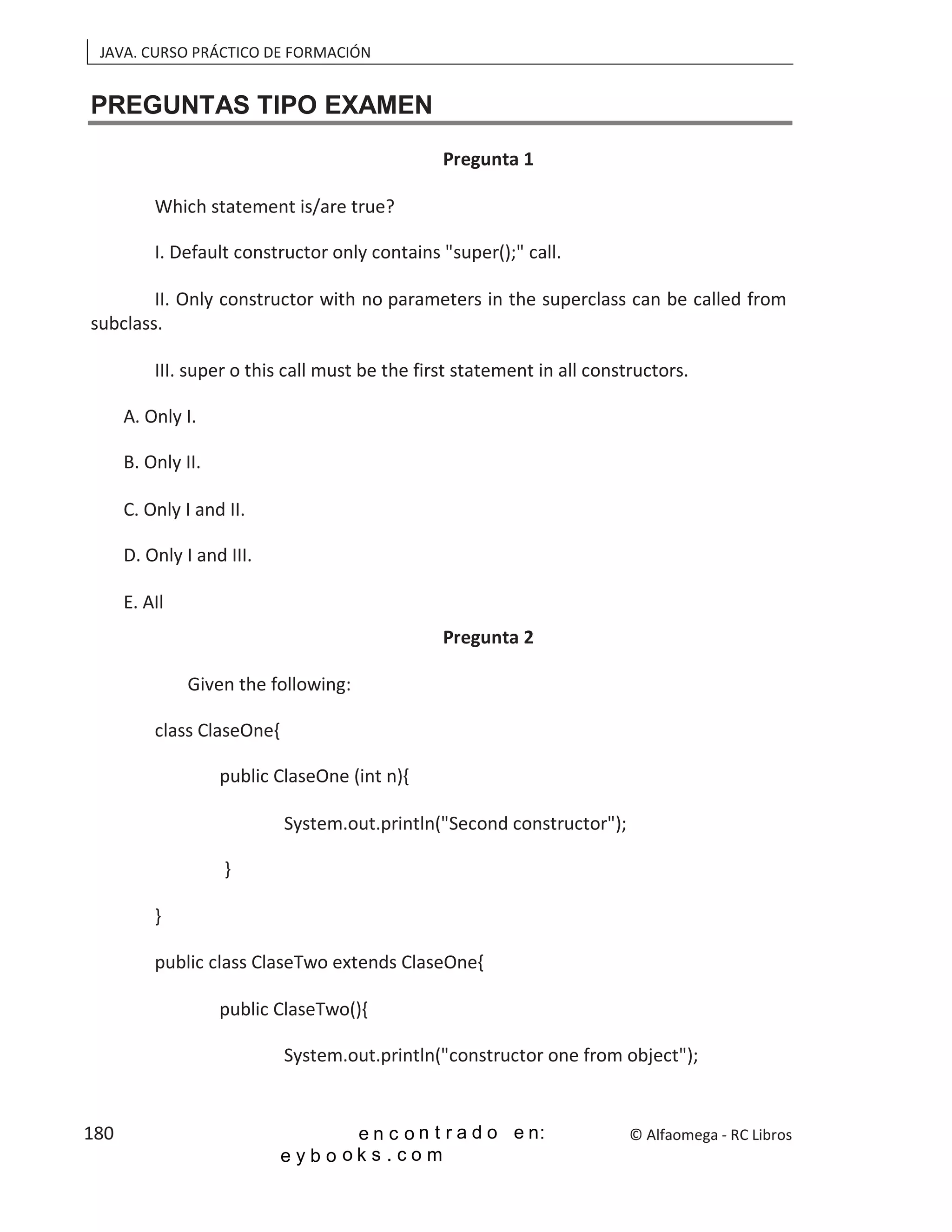JAVA. CURSO PRÁCTICO DE FORMACIÓN
PREGUNTAS TIPO EXAMEN
Pregunta 1
Which statement is/are true?
I. Default constructor only contains "super();" call.
II. Only constructor with no parameters in the superclass can be called from
subclass.
III. super o this call must be the first statement in all constructors.
A. Only I.
B. Only II.
C. Only I and II.
D. Only I and III.
E. AIl
Pregunta 2
Given the following:
class ClaseOne{
public ClaseOne (int n){
System.out.println("Second constructor");
}
}
public class ClaseTwo extends ClaseOne{
public ClaseTwo(){
System.out.println("constructor one from object");
© Alfaomega - RC Libros
180
 