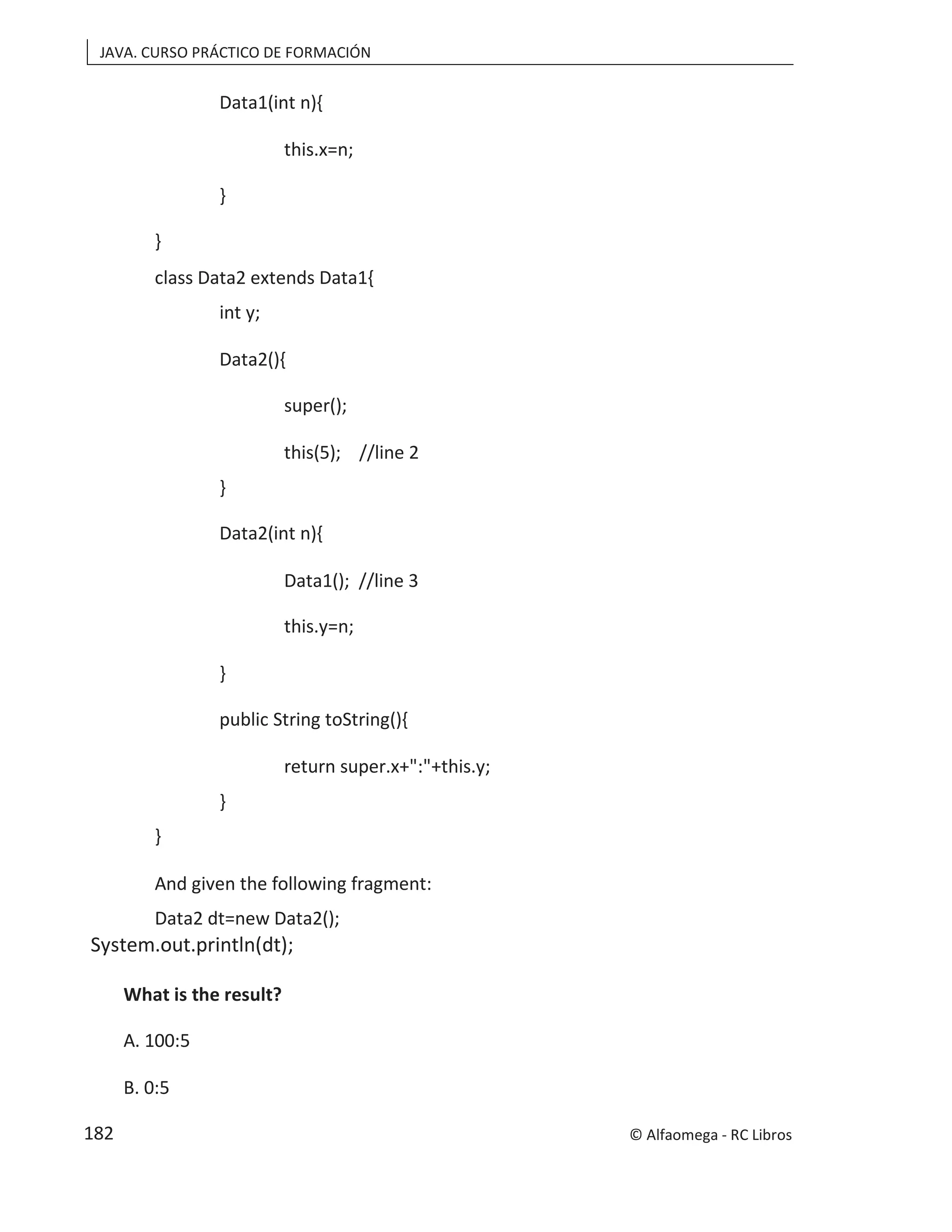 JAVA. CURSO PRÁCTICO DE FORMACIÓN
Data1(int n){
this.x=n;
}
}
class Data2 extends Data1{
int y;
Data2(){
super();
this(5); //line 2
}
Data2(int n){
Data1(); //line 3
this.y=n;
}
public String toString(){
return super.x+":"+this.y;
}
}
And given the following fragment:
Data2 dt=new Data2();
System.out.println(dt);
What is the result?
A. 100:5
B. 0:5
© Alfaomega - RC Libros
182
 