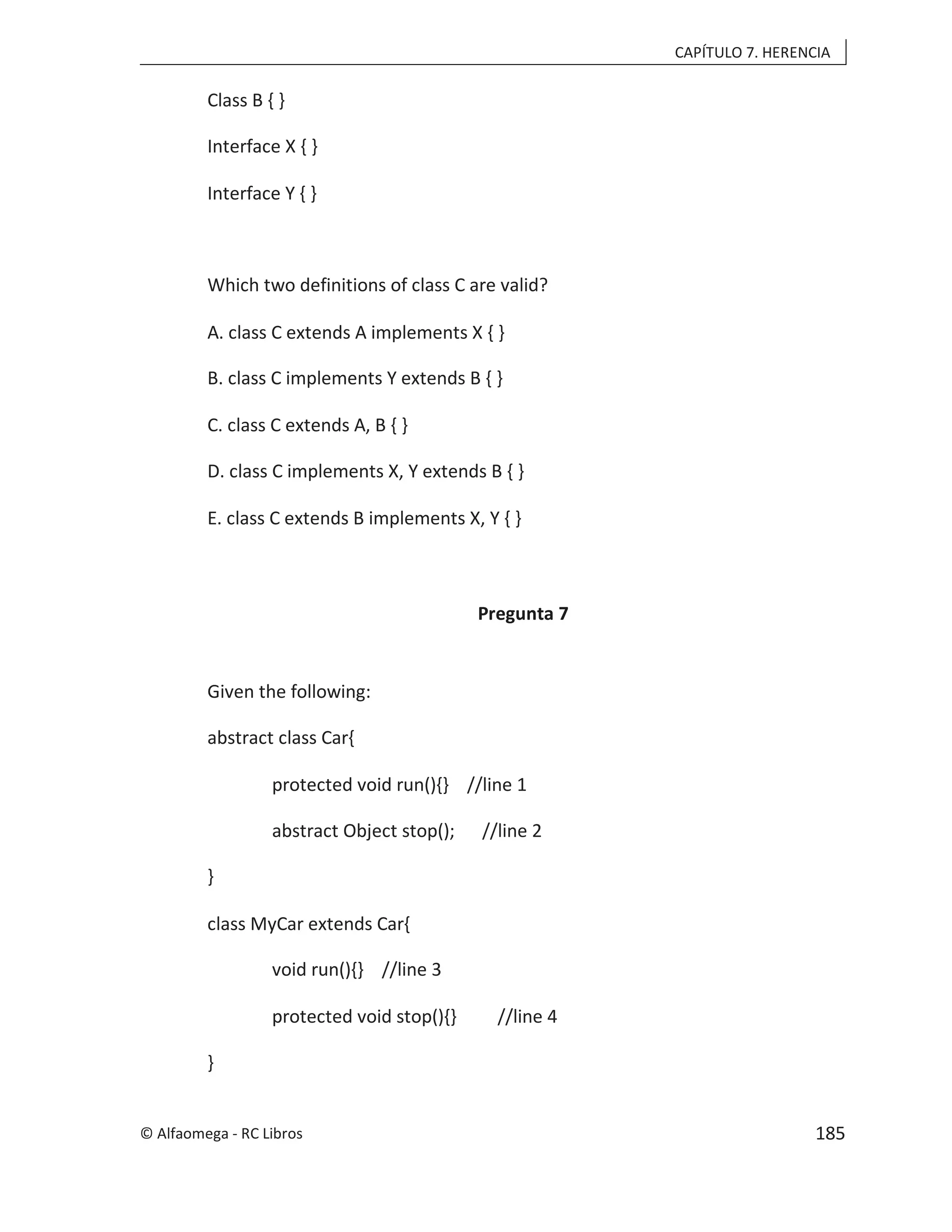 CAPÍTULO 7. HERENCIA
Class B { }
Interface X { }
Interface Y { }
Which two definitions of class C are valid?
A. class C extends A implements X { }
B. class C implements Y extends B { }
C. class C extends A, B { }
D. class C implements X, Y extends B { }
E. class C extends B implements X, Y { }
Pregunta 7
Given the following:
abstract class Car{
protected void run(){} //line 1
abstract Object stop(); //line 2
}
class MyCar extends Car{
void run(){} //line 3
protected void stop(){} //line 4
}
© Alfaomega - RC Libros 185
 