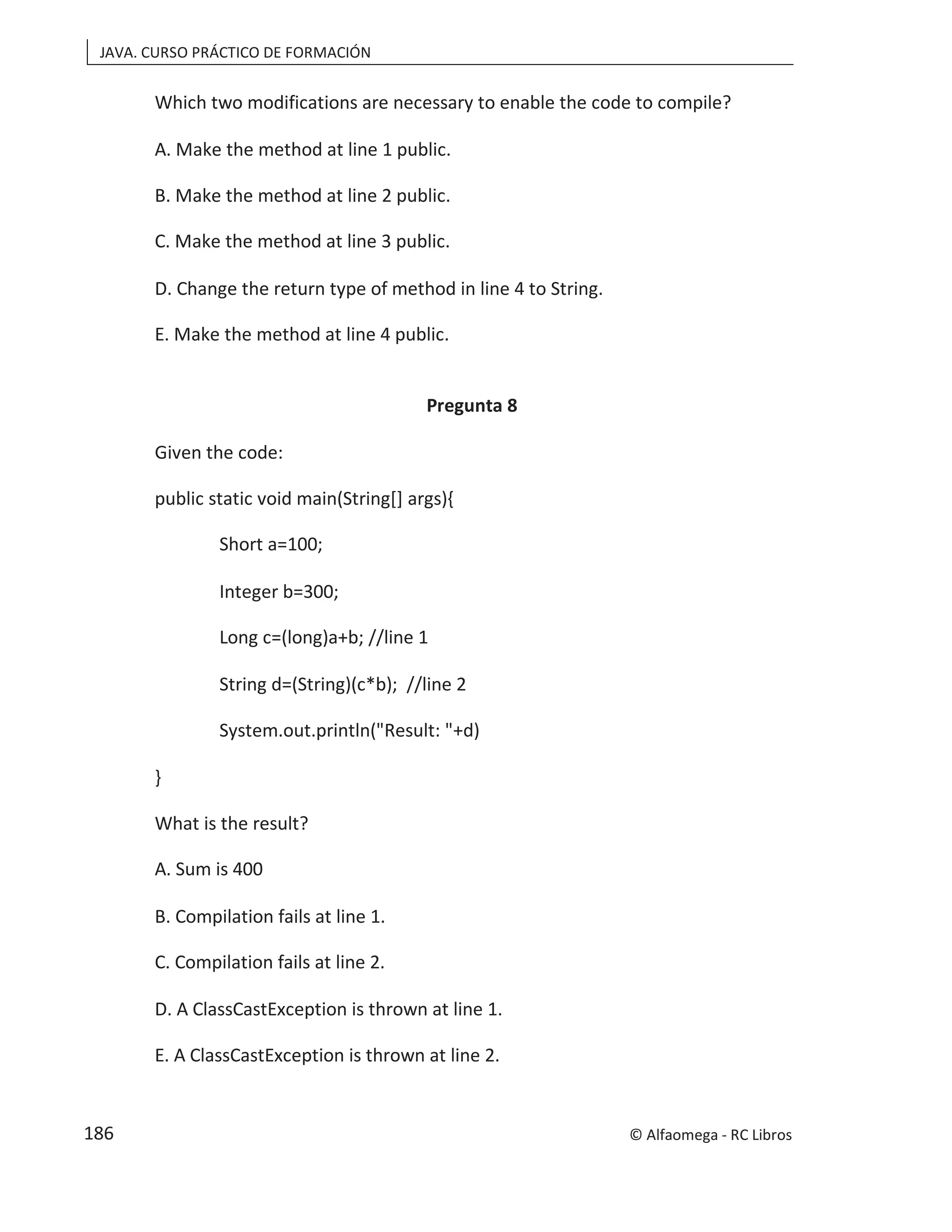 JAVA. CURSO PRÁCTICO DE FORMACIÓN
Which two modifications are necessary to enable the code to compile?
A. Make the method at line 1 public.
B. Make the method at line 2 public.
C. Make the method at line 3 public.
D. Change the return type of method in line 4 to String.
E. Make the method at line 4 public.
Pregunta 8
Given the code:
public static void main(String[] args){
Short a=100;
Integer b=300;
Long c=(long)a+b; //line 1
String d=(String)(c*b); //line 2
System.out.println("Result: "+d)
}
What is the result?
A. Sum is 400
B. Compilation fails at line 1.
C. Compilation fails at line 2.
D. A ClassCastException is thrown at line 1.
E. A ClassCastException is thrown at line 2.
© Alfaomega - RC Libros
186
 