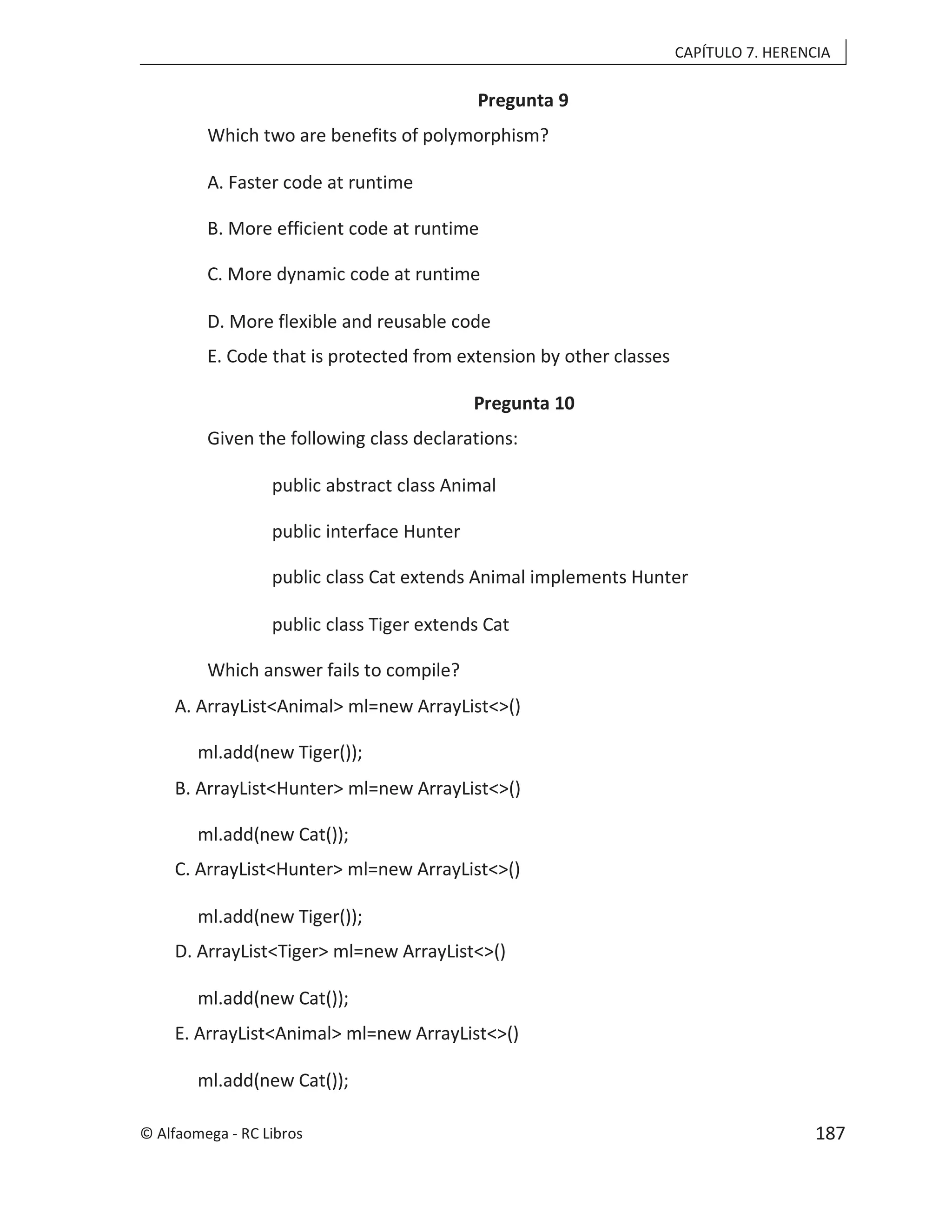 CAPÍTULO 7. HERENCIA
Pregunta 9
Which two are benefits of polymorphism?
A. Faster code at runtime
B. More efficient code at runtime
C. More dynamic code at runtime
D. More flexible and reusable code
E. Code that is protected from extension by other classes
Pregunta 10
Given the following class declarations:
public abstract class Animal
public interface Hunter
public class Cat extends Animal implements Hunter
public class Tiger extends Cat
Which answer fails to compile?
A. ArrayList<Animal> ml=new ArrayList<>()
ml.add(new Tiger());
B. ArrayList<Hunter> ml=new ArrayList<>()
ml.add(new Cat());
C. ArrayList<Hunter> ml=new ArrayList<>()
ml.add(new Tiger());
D. ArrayList<Tiger> ml=new ArrayList<>()
ml.add(new Cat());
E. ArrayList<Animal> ml=new ArrayList<>()
ml.add(new Cat());
© Alfaomega - RC Libros 187
 
