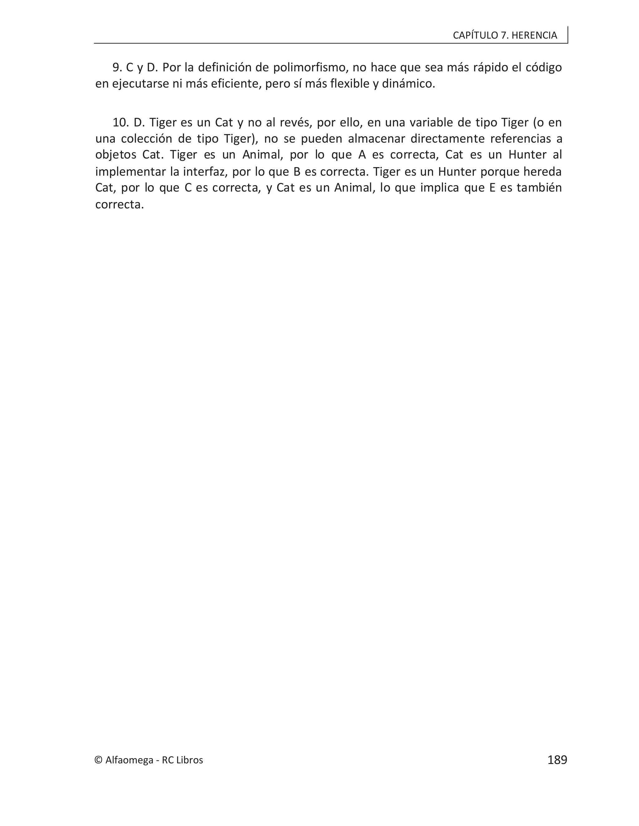 CAPÍTULO 7. HERENCIA
9. C y D. Por la definición de polimorfismo, no hace que sea más rápido el código
en ejecutarse ni más eficiente, pero sí más flexible y dinámico.
10. D. Tiger es un Cat y no al revés, por ello, en una variable de tipo Tiger (o en
una colección de tipo Tiger), no se pueden almacenar directamente referencias a
objetos Cat. Tiger es un Animal, por lo que A es correcta, Cat es un Hunter al
implementar la interfaz, por lo que B es correcta. Tiger es un Hunter porque hereda
Cat, por lo que C es correcta, y Cat es un Animal, lo que implica que E es también
correcta.
© Alfaomega - RC Libros 189
 