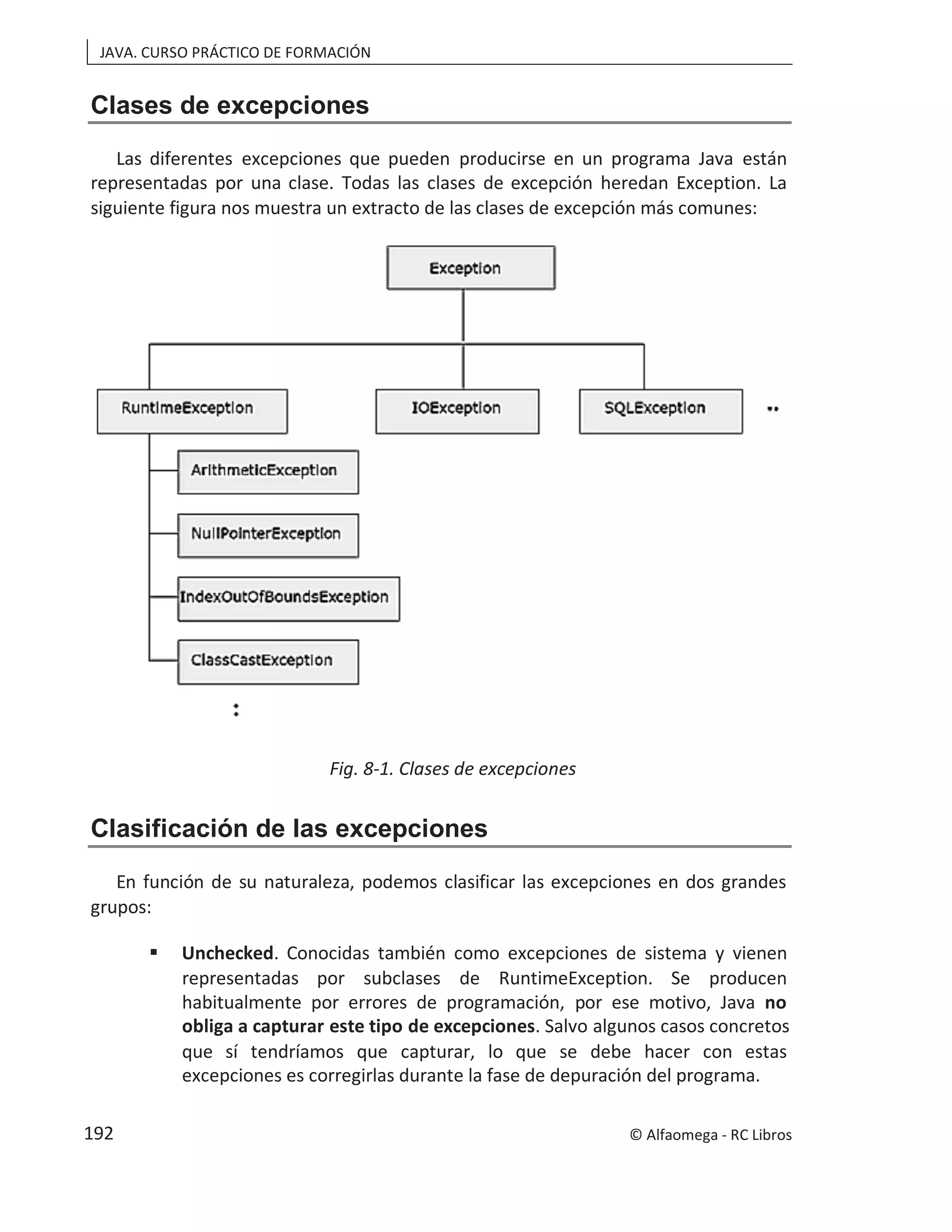 JAVA. CURSO PRÁCTICO DE FORMACIÓN
Clases de excepciones
Las diferentes excepciones que pueden producirse en un programa Java están
representadas por una clase. Todas las clases de excepción heredan Exception. La
siguiente figura nos muestra un extracto de las clases de excepción más comunes:
Fig. 8-1. Clases de excepciones
Clasificación de las excepciones
En función de su naturaleza, podemos clasificar las excepciones en dos grandes
grupos:
 Unchecked. Conocidas también como excepciones de sistema y vienen
representadas por subclases de RuntimeException. Se producen
habitualmente por errores de programación, por ese motivo, Java no
obliga a capturar este tipo de excepciones. Salvo algunos casos concretos
que sí tendríamos que capturar, lo que se debe hacer con estas
excepciones es corregirlas durante la fase de depuración del programa.
© Alfaomega - RC Libros
192
 