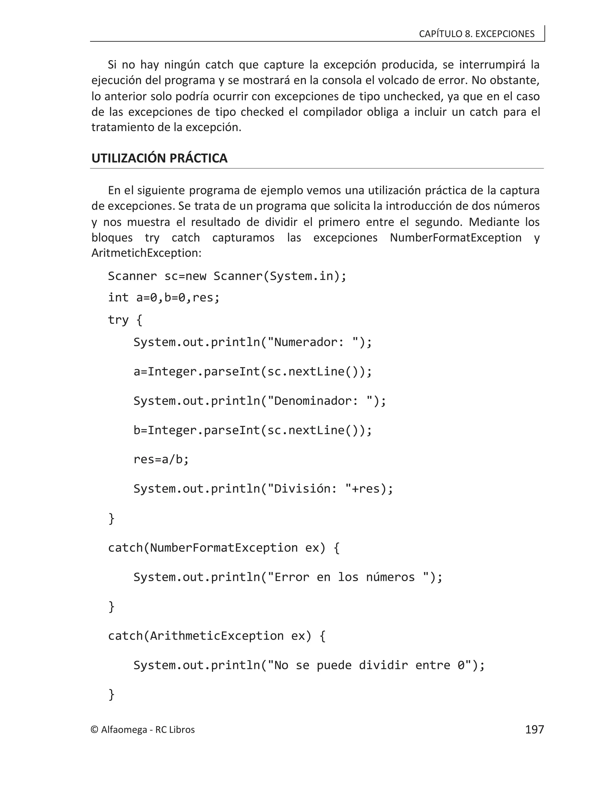 CAPÍTULO 8. EXCEPCIONES
Si no hay ningún catch que capture la excepción producida, se interrumpirá la
ejecución del programa y se mostrará en la consola el volcado de error. No obstante,
lo anterior solo podría ocurrir con excepciones de tipo unchecked, ya que en el caso
de las excepciones de tipo checked el compilador obliga a incluir un catch para el
tratamiento de la excepción.
UTILIZACIÓN PRÁCTICA
En el siguiente programa de ejemplo vemos una utilización práctica de la captura
de excepciones. Se trata de un programa que solicita la introducción de dos números
y nos muestra el resultado de dividir el primero entre el segundo. Mediante los
bloques try catch capturamos las excepciones NumberFormatException y
AritmetichException:
Scanner sc=new Scanner(System.in);
int a=0,b=0,res;
try {
System.out.println("Numerador: ");
a=Integer.parseInt(sc.nextLine());
System.out.println("Denominador: ");
b=Integer.parseInt(sc.nextLine());
res=a/b;
System.out.println("División: "+res);
}
catch(NumberFormatException ex) {
System.out.println("Error en los números ");
}
catch(ArithmeticException ex) {
System.out.println("No se puede dividir entre 0");
}
© Alfaomega - RC Libros 197
 