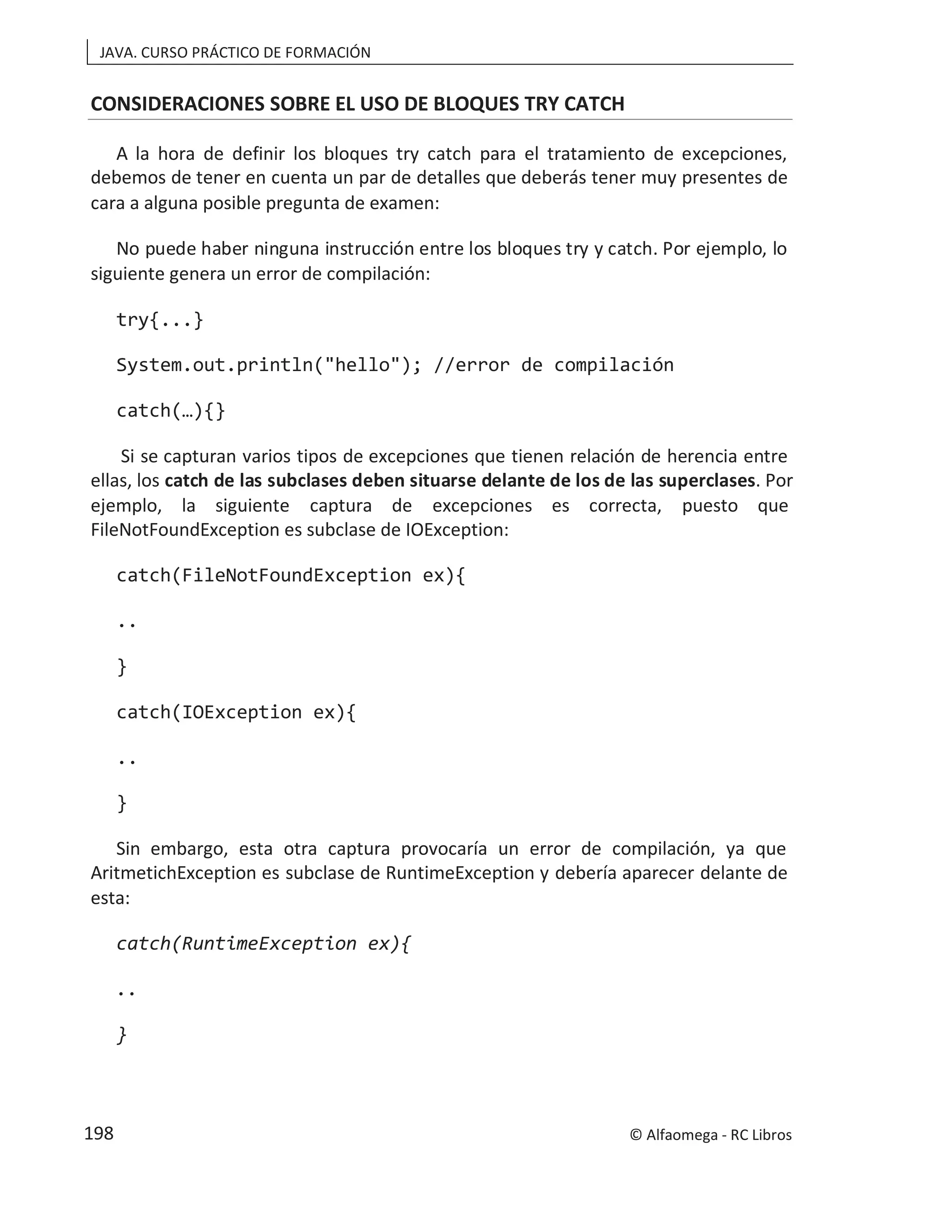 JAVA. CURSO PRÁCTICO DE FORMACIÓN
CONSIDERACIONES SOBRE EL USO DE BLOQUES TRY CATCH
A la hora de definir los bloques try catch para el tratamiento de excepciones,
debemos de tener en cuenta un par de detalles que deberás tener muy presentes de
cara a alguna posible pregunta de examen:
No puede haber ninguna instrucción entre los bloques try y catch. Por ejemplo, lo
siguiente genera un error de compilación:
try{...}
System.out.println("hello"); //error de compilación
catch(…){}
Si se capturan varios tipos de excepciones que tienen relación de herencia entre
ellas, los catch de las subclases deben situarse delante de los de las superclases. Por
ejemplo, la siguiente captura de excepciones es correcta, puesto que
FileNotFoundException es subclase de IOException:
catch(FileNotFoundException ex){
..
}
catch(IOException ex){
..
}
Sin embargo, esta otra captura provocaría un error de compilación, ya que
AritmetichException es subclase de RuntimeException y debería aparecer delante de
esta:
catch(RuntimeException ex){
..
}
© Alfaomega - RC Libros
198
 