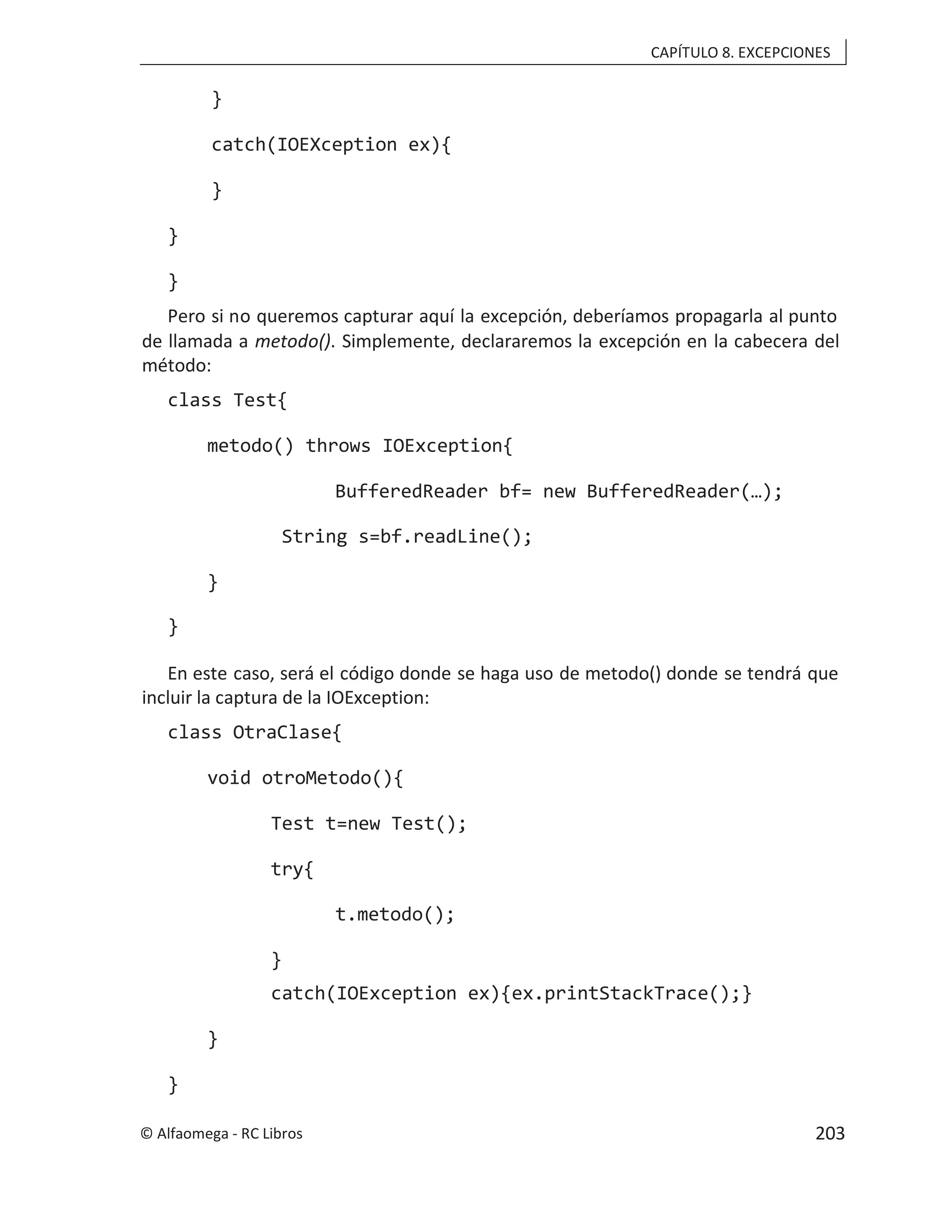 CAPÍTULO 8. EXCEPCIONES
}
catch(IOEXception ex){
}
}
}
Pero si no queremos capturar aquí la excepción, deberíamos propagarla al punto
de llamada a . Simplemente, declararemos la excepción en la cabecera del
metodo()
método:
class Test{
metodo() throws IOException{
BufferedReader bf= new BufferedReader(…);
String s=bf.readLine();
}
}
En este caso, será el código donde se haga uso de metodo() donde se tendrá que
incluir la captura de la IOException:
class OtraClase{
void otroMetodo(){
Test t=new Test();
try{
t.metodo();
}
catch(IOException ex){ex.printStackTrace();}
}
}
© Alfaomega - RC Libros 203
 